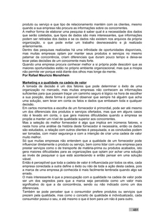 produto ou serviço e que tipo de relacionamento mantém com os clientes, mesmo
quando a sua empresa não procura as informações sobre os concorrentes.
A melhor forma de elaborar uma pesquisa é saber qual é a necessidade dos dados
que serão coletados, que tipos de dados são mais interessantes, que informações
podem ser retiradas dos dados e se os dados não existem nos arquivos da própria
organização, o que pode evitar um trabalho desnecessário e já realizado
anteriormente.
Dentro das pesquisas realizadas há uma infinidade de oportunidades disponíveis,
mas muitas empresas optam por manter seus produtos e serviços no mesmo
patamar da concorrência, criam diferenciais que duram pouco tempo e deixa-se
levar pelas decisões de um concorrente mais forte.
Quando uma empresa procura conhecer melhor a si própria pode descobrir que as
maiores oportunidades estão no próprio ambiente organizacional, mas que a miopia
não permite ver porque está diante dos olhos mas longe da mente.
Por Rafael Mauricio Menshhein

Marketing e a qualidade na cadeia de valor
A tomada de decisão é um dos fatores que pode determinar o êxito de uma
organização no mercado, mas muitas empresas não conhecem as informações
suficientes para que possam traçar um caminho seguro é lógico na hora de escolher
a sua posição, desta forma é possível observar que sempre há alguém que acha
uma solução, sem levar em conta os fatos e dados que embasam toda e qualquer
decisão.
Em certos momentos a escolha de um fornecedor é primordial, pode ser até mesmo
um dos diferenciais dos produtos e serviços ofertados, mas que em alguns casos
não é levado em conta, o que gera maiores dificuldades quando a empresa se
propõe a manter um nível de qualidade superior aos concorrentes.
Mas a seleção do melhor fornecedor é algo que implica em inúmeros fatores, e
nesta hora uma análise da história deste fornecedor é necessária, então os dados
são estudados, a relação com outros clientes é pesquisada, e as conclusões podem
ser tomadas, com maior segurança e com a intenção de criar uma cadeia de valor
muito melhor.
Só que muitas empresas não entendem que a qualidade de um fornecedor pode
influenciar diretamente o produto ou serviço, bem como lidar com uma empresa para
prestar serviços como o de transporte de matéria-prima ou produtos acabados, isto
gera maiores dificuldades para as organizações que optam por achar uma solução
ao invés de pesquisar o que está acontecendo e então pensar em uma solução
viável.
Então é perceptível que toda a cadeia de valor é influenciada por todos os elos, cada
empresa conectada a outra define o êxito ou não de toda a ação desta cadeia, pois
a marca de uma empresa já conhecida é mais facilmente lembrada quando algo sai
errado.
O mais interessante é que a preocupação com a qualidade na cadeia de valor pode
ser um dos segredos para que a marca seja percebida como um valor mais
significativo do que a da concorrência, sendo ou não indicado como um dos
diferenciais.
Também se pode perceber que o consumidor prefere produtos ou serviços que
prezem pela qualidade, mas como o conceito de qualidade é individualizado, cada
consumidor possui o seu, e até mesmo o que é bom para um não é para outro.


                                                                              481
 
