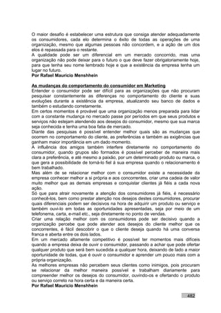 O maior desafio é estabelecer uma estrutura que consiga atender adequadamente
os consumidores, cada elo determina o êxito de todas as operações de uma
organização, mesmo que algumas pessoas não concordem, e a ação de um dos
elos é repassada para o restante.
A qualidade pode ser um diferencial em um mercado concorrido, mas uma
organização não pode deixar para o futuro o que deve fazer obrigatoriamente hoje,
para que tenha seu nome lembrado hoje e que a existência da empresa tenha um
lugar no futuro.
Por Rafael Mauricio Menshhein

As mudanças do comportamento do consumidor em Marketing
Entender o consumidor pode ser difícil para as organizações que não procuram
pesquisar constantemente as diferenças no comportamento do cliente e suas
evoluções durante a existência da empresa, atualizando seu banco de dados e
também o estudando corretamente.
Em certos momentos é provável que uma organização menos preparada para lidar
com a constante mudança no mercado passe por períodos em que seus produtos e
serviços não estejam atendendo aos desejos do consumidor, mesmo que sua marca
seja conhecida e tenha uma boa fatia de mercado.
Diante das pesquisas é possível entender melhor quais são as mudanças que
ocorrem no comportamento do cliente, as preferências e também as exigências que
ganham maior importância em um dado momento.
A influência dos amigos também interfere diretamente no comportamento do
consumidor, quando grupos são formados é possível perceber de maneira mais
clara a preferência, e até mesmo a paixão, por um determinado produto ou marca, o
que gera a possibilidade de torná-lo fiel à sua empresa quando o relacionamento é
bem trabalhado.
Mas além de se relacionar melhor com o consumidor existe a necessidade da
empresa conhecer melhor a si própria e aos concorrentes, criar uma cadeia de valor
muito melhor que as demais empresas e conquistar clientes já fiéis a cada nova
ação.
Só que para atrair novamente a atenção dos consumidores já fiéis, é necessário
conhecê-los, bem como prestar atenção nos desejos destes consumidores, procurar
quais diferenciais podem ser decisivos na hora de adquirir um produto ou serviço e
também ouvi-lo em todas as oportunidades apresentadas, seja por meio de um
telefonema, carta, e-mail etc., seja diretamente no ponto de vendas.
Criar uma relação melhor com os consumidores pode ser decisivo quando a
organização percebe que pode atender aos desejos do cliente melhor que os
concorrentes, é fácil descobrir o que o cliente deseja quando há uma conversa
franca e aberta entre os dois lados.
Em um mercado altamente competitivo é possível ter momentos mais difíceis
quando a empresa deixa de ouvir o consumidor, passando a achar que pode ofertar
qualquer produto que será bem sucedida a qualquer hora, deixando de lado a maior
oportunidade de todas, que é ouvir o consumidor e aprender um pouco mais com a
própria organização.
As melhores empresas não percebem seus clientes como inimigos, pois procuram
se relacionar da melhor maneira possível e trabalham diariamente para
compreender melhor os desejos do consumidor, ouvindo-os e ofertando o produto
ou serviço correto na hora certa e da maneira certa.
Por Rafael Mauricio Menshhein

                                                                           482
 