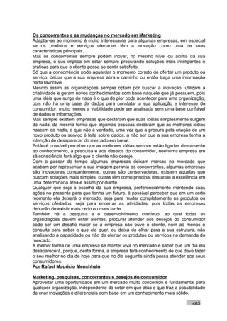 Os concorrentes e as mudanças no mercado em Marketing
Adaptar-se ao momento é muito interessante para algumas empresas, em especial
se os produtos e serviços ofertados têm a inovação como uma de suas
características principais.
Mas os concorrentes sempre podem inovar, no mesmo nível ou acima da sua
empresa, o que implica em estar sempre procurando soluções mais inteligentes e
práticas para que o cliente possa se sentir satisfeito.
Só que a concorrência pode aguardar o momento correto de ofertar um produto ou
serviço, deixar que a sua empresa abra o caminho ou então traga uma informação
nada favorável.
Mesmo assim as organizações sempre optam por buscar a inovação, utilizam a
criatividade e geram novos conhecimentos com base naquele que já possuem, pois
uma idéia que surge do nada é o que de pior pode acontecer para uma organização,
pois não há uma base de dados para constatar a sua aplicação e interesse do
consumidor, muito menos a viabilidade pode ser analisada sem uma base confiável
de dados e informações.
Mas sempre existem empresas que declaram que suas idéias simplesmente surgem
do nada, da mesma forma que algumas pessoas declaram que as melhores idéias
nascem do nada, o que não é verdade, uma vez que a procura pela criação de um
novo produto ou serviço é feita sobre dados, a não ser que a sua empresa tenha a
intenção de desaparecer do mercado em breve.
Então é possível perceber que as melhores idéias sempre estão ligadas diretamente
ao conhecimento, à pesquisa e aos desejos do consumidor, nenhuma empresa em
sã consciência fará algo que o cliente não deseje.
Com o passar do tempo algumas empresas deixam marcas no mercado que
acabam por representar a sua imagem perante os concorrentes, algumas empresas
são inovadoras constantemente, outras são conservadoras, existem aquelas que
buscam soluções mais simples, outras têm como principal destaque a excelência em
uma determinada área e assim por diante.
Qualquer que seja a escolha da sua empresa, preferencialmente mantendo suas
ações no presente para que tenha um futuro, é possível perceber que em um certo
momento ela deixará o mercado, seja para mudar completamente os produtos ou
serviços ofertados, seja para encerrar as atividades, pois todas as empresas
deixarão de existir mais cedo ou mais tarde.
Também há a pesquisa e o desenvolvimento contínuo, ao qual todas as
organizações devem estar atentas, procurar atender aos desejos do consumidor
pode ser um desafio maior se a empresa não ouve o cliente, nem ao menos o
consulta para saber o que ele quer, ou deixa de olhar para a sua estrutura, não
analisando a capacidade ou não de ofertar os produtos ou serviços na demanda do
mercado.
A melhor forma de uma empresa se manter viva no mercado é saber que um dia ela
desaparecerá, porque, desta forma, a empresa terá conhecimento de que deve fazer
o seu melhor no dia de hoje para que no dia seguinte ainda possa atender aos seus
consumidores.
Por Rafael Mauricio Menshhein

Marketing, pesquisas, concorrentes e desejos do consumidor
Aproveitar uma oportunidade em um mercado muito concorrido é fundamental para
qualquer organização, independente do setor em que atua e que traz a possibilidade
de criar inovações e diferenciais com base em um conhecimento mais sólido.

                                                                           483
 