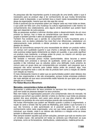 As pesquisas são tão importantes quanto à execução de uma tarefa, saber o que é
necessário para se produzir algo é ter conhecimento de que muitas ferramentas
devem estar à disposição, o que também leva a inserir nesta necessidade todas as
áreas da organização, mesmo que isto não seja tão visível.
Então é possível que as empresas optem por integrar cada vez mais todas as áreas,
o que pode ser feito com uma mudança na cultura organizacional e até mesmo no
comportamento dos colaboradores, pois alguns ainda acreditam que podem fazer
algo sem depender de outra pessoa.
Mas as pesquisas auxiliam a eliminar dúvidas sobre o desenvolvimento de um novo
produto ou serviço, traz à mesa as características que devem estar inseridas no
projeto e também permite ir além do desejado pelo consumidor.
Também fica evidente que a opinião do consumidor é muito importante para a
empresa, com os dados coletados fica mais fácil criar diferenciais, estabelecer um
relacionamento mais profundo e ofertar produtos ou serviços para atender aos
desejos do cliente.
Diante da concorrência sempre há uma necessidade de ofertar um produto melhor,
um serviço com qualidade superior e que chame a atenção dos clientes, e talvez
esta surpresa esteja ligada diretamente ao objeto em questão, o que pode significar
um produto mais resistente, a entrega antes do prazo, ou mesmo um serviço que
seja prestado dentro de um prazo estipulado.
Na verdade o mercado possui muitas oportunidades, deixa lacunas a serem
preenchidas com produtos e serviços de qualidade, sendo que a qualidade em
questão é tão individual que os estudos sobre uma definição muito próxima do
comum para um grupo deva ser compreendida por completo, sem esquecer que a
pesquisa não serve somente para coletar dados antes de produzir algo, mas
também acompanha todo o ciclo de vida do produto bem como a reação do cliente
com relação ao mesmo.
O mais interessante mesmo é saber que as oportunidades podem estar debaixo dos
olhos das organizações e não são enxergadas, porque muitas empresas preferem
dar mais atenção ao que seus concorrentes estão fazendo do que optar por prestar
atenção em si mesmas.
Por Rafael Mauricio Menshhein

Mercados, concorrentes e lições em Marketing
Segmentar o público-alvo de seus produtos ou serviços traz inúmeras vantagens,
pois nem todas as pessoas desejam os seus produtos.
Mas nem todas as organizações possuem uma compreensão clara do mercado, há
pessoas que acham que podem atender a todos os clientes e que todas as pessoas
gostam dos seus produtos, sem parar para pensar e ver que elas próprias não
adquirem os produtos de uma outra empresa quando são consumidores.
Há muitas informações que podem ser filtradas quando o público é segmentado, a
noção do certo e errado não faz parte do Marketing, pois existe o que funciona e o
que não funciona, e este aprendizado só é possível quando há um grande
conhecimento sobre cada organização, uma vez que todas possuem uma cultura
individual, sua missão, visão e os valores são distintos e a relação entre as áreas
também é diferente em cada empresa.
Mas sempre existem aqueles que acham soluções, pensam que tudo se resolve com
um simples copiar, não pensando em todas as variáveis que influenciam as suas
empresas, como os fornecedores, distribuidores, colaboradores, matéria-prima etc.


                                                                            484
 