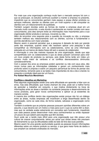 Por mais que uma organização conheça muito bem o mercado sempre há com o
que se preocupar, os estudos contínuos auxiliam a manter a empresa no presente,
impedindo que os concorrentes ganhem mais espaço e possa ofertar produtos ou
serviços melhores, atender os clientes com um nível superior e até conquistar os
clientes com um relacionamento de qualidade.
Também surgem dúvidas sobre as formas de manter a empresa atual em um
mercado muito concorrido, e esta dúvida é esclarecida ao manter contato com seus
consumidores, pois eles sempre terão as informações mais importantes para a sua
organização ofertar produtos e serviços, inovando ou não.
Além de encontrar uma resposta para a questão da inovação ou não, a empresa
também melhora seu relacionamento com os clientes, ouvi-los é fundamental e
permite atendê-los com maior precisão.
Mesmo assim é possível perceber que a pesquisa é deixada de lado por grande
parte das empresas, quando estas não resolvem aplicar uma pesquisa e não
compartilhar as informações com os colaboradores, como se uma informação
estocada em um banco de dados fosse útil sem o acesso do colaborador.
A informação é uma das maiores riquezas de uma organização, desde que seja
compartilhada com os colaboradores e que as áreas possam conversar para criar
um novo projeto de produtos ou serviços, pois desta forma terão em mãos um
número muito maior de variáveis e os conflitos desnecessários diminuirão
consideravelmente.
Com o passar dos anos as empresas podem aprender ou não com seus atos, dão
novos rumos para as informações coletadas e geram um conhecimento mais
profundo sobre si próprias e sobre um pequeno percentual da forma de pensar dos
consumidores, tomando para si as lições mais importantes do dia a dia e criando no
presente a condição ideal para ter um futuro.
Por Rafael Mauricio Menshhein

Conflitos e desafios em Marketing
Para algumas organizações existe uma certa dificuldade em aprender a lidar com os
erros, mas esta dificuldade, que muitos chamam de crise, pode ser a melhor forma
de aprender a trabalhar em conjunto, o que implica diretamente na troca de
informações entre as áreas e também na constante pesquisa e desenvolvimento de
novos produtos, para gerar novos conhecimentos e aplicar os já existentes da
maneira correta.
A maioria dos conflitos dentro das organizações existe porque não há um diálogo
entre as áreas, muitas empresas até incentivam a briga desenfreada dentro da
organização, como se cada área, de forma isolada, salvasse a organização como
um todo.
Também é evidente que as próprias pessoas possuem opiniões diferentes sobre um
assunto, o que deveria ser um motivo a mais para ouvir o que os outros têm a dizer,
mas que na verdade acaba esbarrando em conceitos sem fundamento, impedindo
que cada pessoa possa desenvolver mais seus conhecimentos ou então repassar
um pouco do que sabem para àqueles que têm dúvidas.
Ouvir pode ser a tarefa mais difícil para uma organização que não possui uma
cultura de crescer conjuntamente, talvez por achar que certas áreas não precisam
de treinamento ou que as dificuldades estão do lado de fora das suas paredes.
Mesmo assim há uma grande oportunidade quando as pessoas trocam informações
diferentes sobre um mesmo produto ou serviço, o que gera maior fonte de dados e
que ampliam as variáveis analisadas do mercado.

                                                                            485
 