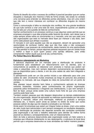 Diante do desafio de evitar o excesso de conflitos é possível perceber que em certas
situações a resolução dos mesmos é feita de forma errada, não existe na verdade
uma conversa para entender os diferentes pontos abordados, mas sim uma ordem
que não tem o menor interesse em conhecer os diferentes ângulos do mesmo
prisma.
Como a comunicação é falha na resolução dos conflitos, há uma grande tendência
de que tudo comece a criar uma bola de neve, especialmente quando um detalhe
fica de lado por uma questão de falta de conhecimento.
Ganhar conhecimento é um processo contínuo e que algumas vezes permite que as
empresas enxergam o que elas próprias estão fazendo de errado, sem deixar que a
culpa sempre recaia sobre os concorrentes ou o mercado, uma vez que cada uma
das organizações que está no mercado deve fazer por merecer o seu êxito, bem
como cada pessoa que almeja o sucesso.
O mercado é ruim para aqueles que não se preparam, deixam de aproveitar uma
oportunidade de conhecer melhor algo que não lhes cabe e não conseguem
compartilhar o que possuem de conhecimento, desta maneira há uma oportunidade
que fica perdida no tempo, porque algumas pessoas esquecem que em certas horas
o melhor a fazer é ouvir quem possui uma opinião diferente, para então
compreender melhor aquilo que já é de seu conhecimento.
Por Rafael Mauricio Menshhein

Estrutura e planejamento em Marketing
A estrutura disponível em um mercado para a distribuição de produtos é
fundamental para estabelecer um relacionamento com os clientes, pois os
consumidores só poderão se relacionar com produtos e marcas que podem ser
vistas e adquiridas, mas nem sempre dependem exclusivamente da organização
que as disponibiliza para o cliente, e sim de uma cadeia de valor bem integrada e
planejada.
O planejamento pode ser um dos pontos iniciais a ser elaborado para criar uma
cadeia de valor, envolvendo muitas empresas ao longo do percurso dos produtos
ofertados no mercado, até sua chegada às mãos do consumidor em um ponto de
vendas.
Mas planejar requer estudos bem feitos e conhecimento aplicado às diversas
variáveis existentes, iniciados pelos conhecimentos da própria organização,
passando pelos fornecedores e chegando aos distribuidores, o que nem sempre é
fácil de fazer, porque ainda existe uma cultura muito forte de que uma empresa
sozinha pode fazer tudo.
Também existem pessoas que não desejam desenvolver os demais colaboradores
de uma organização, deixam de aproveitar as melhores oportunidades por não saber
estudar o mercado, utilizar uma informação, melhorar os produtos e serviços
ofertados etc., e mesmo assim ainda se sentem no direito de evitar que outras
pessoas saibam de algo que diz respeito à produção e ao mercado.
Ainda assim há empresas que optam por integrar todas as áreas, criam uma cadeia
de valor muito bem estruturada e nem sempre conseguem os resultados desejados,
pois a distribuição de produtos não depende somente das condições conhecidas
pela organização e de todo o trabalho elaborado para atender da melhor forma
possível os clientes e, conseqüentemente, criar um relacionamento.
Além de toda a estrutura desenvolvida pela organização existe um fator externo à
empresa que influencia diretamente no seu desempenho, a estrutura do local deve
permitir que a empresa desenvolva as suas atividades da melhor maneira possível,

                                                                             486
 