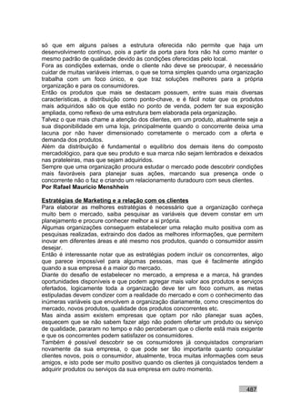 só que em alguns países a estrutura oferecida não permite que haja um
desenvolvimento contínuo, pois a partir da porta para fora não há como manter o
mesmo padrão de qualidade devido às condições oferecidas pelo local.
Fora as condições externas, onde o cliente não deve se preocupar, é necessário
cuidar de muitas variáveis internas, o que se torna simples quando uma organização
trabalha com um foco único, e que traz soluções melhores para a própria
organização e para os consumidores.
Então os produtos que mais se destacam possuem, entre suas mais diversas
características, a distribuição como ponto-chave, e é fácil notar que os produtos
mais adquiridos são os que estão no ponto de venda, podem ter sua exposição
ampliada, como reflexo de uma estrutura bem elaborada pela organização.
Talvez o que mais chame a atenção dos clientes, em um produto, atualmente seja a
sua disponibilidade em uma loja, principalmente quando o concorrente deixa uma
lacuna por não haver dimensionado corretamente o mercado com a oferta e
demanda dos produtos.
Além da distribuição é fundamental o equilíbrio dos demais itens do composto
mercadológico, para que seu produto e sua marca não sejam lembrados e deixados
nas prateleiras, mas que sejam adquiridos.
Sempre que uma organização procura estudar o mercado pode descobrir condições
mais favoráveis para planejar suas ações, marcando sua presença onde o
concorrente não o faz e criando um relacionamento duradouro com seus clientes.
Por Rafael Mauricio Menshhein

Estratégias de Marketing e a relação com os clientes
Para elaborar as melhores estratégias é necessário que a organização conheça
muito bem o mercado, saiba pesquisar as variáveis que devem constar em um
planejamento e procure conhecer melhor a si própria.
Algumas organizações conseguem estabelecer uma relação muito positiva com as
pesquisas realizadas, extraindo dos dados as melhores informações, que permitem
inovar em diferentes áreas e até mesmo nos produtos, quando o consumidor assim
desejar.
Então é interessante notar que as estratégias podem incluir os concorrentes, algo
que parece impossível para algumas pessoas, mas que é facilmente atingido
quando a sua empresa é a maior do mercado.
Diante do desafio de estabelecer no mercado, a empresa e a marca, há grandes
oportunidades disponíveis e que podem agregar mais valor aos produtos e serviços
ofertados, logicamente toda a organização deve ter um foco comum, as metas
estipuladas devem condizer com a realidade do mercado e com o conhecimento das
inúmeras variáveis que envolvem a organização diariamente, como crescimentos do
mercado, novos produtos, qualidade dos produtos concorrentes etc.
Mas ainda assim existem empresas que optam por não planejar suas ações,
esquecem que se não sabem fazer algo não podem ofertar um produto ou serviço
de qualidade, pararam no tempo e não perceberam que o cliente está mais exigente
e que os concorrentes podem satisfazer os consumidores.
Também é possível descobrir se os consumidores já conquistados comprariam
novamente da sua empresa, o que pode ser tão importante quanto conquistar
clientes novos, pois o consumidor, atualmente, troca muitas informações com seus
amigos, e isto pode ser muito positivo quando os clientes já conquistados tendem a
adquirir produtos ou serviços da sua empresa em outro momento.


                                                                           487
 