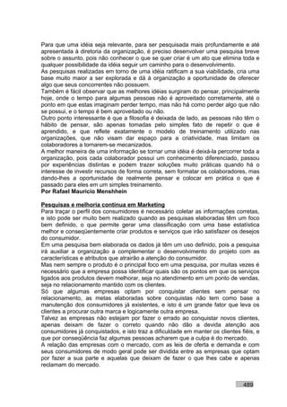 Para que uma idéia seja relevante, para ser pesquisada mais profundamente e até
apresentada à diretoria da organização, é preciso desenvolver uma pesquisa breve
sobre o assunto, pois não conhecer o que se quer criar é um ato que elimina toda e
qualquer possibilidade da idéia seguir um caminho para o desenvolvimento.
As pesquisas realizadas em torno de uma idéia ratificam a sua viabilidade, cria uma
base muito maior a ser explorada e dá à organização a oportunidade de oferecer
algo que seus concorrentes não possuem.
Também é fácil observar que as melhores idéias surgiram do pensar, principalmente
hoje, onde o tempo para algumas pessoas não é aproveitado corretamente, até o
ponto em que estas imaginam perder tempo, mas não há como perder algo que não
se possui, e o tempo é bem aproveitado ou não.
Outro ponto interessante é que a filosofia é deixada de lado, as pessoas não têm o
hábito de pensar, são apenas tomadas pelo simples fato de repetir o que é
aprendido, e que reflete exatamente o modelo de treinamento utilizado nas
organizações, que não visam dar espaço para a criatividade, mas limitam os
colaboradores a tornarem-se mecanizados.
A melhor maneira de uma informação se tornar uma idéia é deixá-la percorrer toda a
organização, pois cada colaborador possui um conhecimento diferenciado, passou
por experiências distintas e podem trazer soluções muito práticas quando há o
interesse de investir recursos de forma correta, sem formatar os colaboradores, mas
dando-lhes a oportunidade de realmente pensar e colocar em prática o que é
passado para eles em um simples treinamento.
Por Rafael Mauricio Menshhein

Pesquisas e melhoria contínua em Marketing
Para traçar o perfil dos consumidores é necessário coletar as informações corretas,
e isto pode ser muito bem realizado quando as pesquisas elaboradas têm um foco
bem definido, o que permite gerar uma classificação com uma base estatística
melhor e conseqüentemente criar produtos e serviços que irão satisfazer os desejos
do consumidor.
Em uma pesquisa bem elaborada os dados já têm um uso definido, pois a pesquisa
irá auxiliar a organização a complementar o desenvolvimento do projeto com as
características e atributos que atrairão a atenção do consumidor.
Mas nem sempre o produto é o principal foco em uma pesquisa, por muitas vezes é
necessário que a empresa possa identificar quais são os pontos em que os serviços
ligados aos produtos devem melhorar, seja no atendimento em um ponto de vendas,
seja no relacionamento mantido com os clientes.
Só que algumas empresas optam por conquistar clientes sem pensar no
relacionamento, as metas elaboradas sobre conquistas não tem como base a
manutenção dos consumidores já existentes, e isto é um grande fator que leva os
clientes a procurar outra marca e logicamente outra empresa.
Talvez as empresas não estejam por fazer o errado ao conquistar novos clientes,
apenas deixam de fazer o correto quando não dão a devida atenção aos
consumidores já conquistados, e isto traz a dificuldade em manter os clientes fiéis, e
que por conseqüência faz algumas pessoas acharem que a culpa é do mercado.
A relação das empresas com o mercado, com as leis de oferta e demanda e com
seus consumidores de modo geral pode ser dividida entre as empresas que optam
por fazer a sua parte e aquelas que deixam de fazer o que lhes cabe e apenas
reclamam do mercado.


                                                                               489
 
