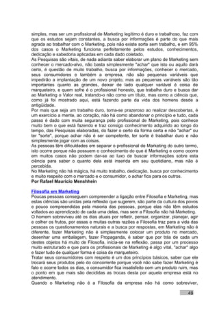 simples, mas ser um profissional de Marketing legítimo é duro e trabalhoso, faz com
que os estudos sejam constantes, a busca por informações é parte do que mais
agrada ao trabalhar com o Marketing, pois não existe sorte sem trabalho, e em 95%
dos casos o Marketing funciona perfeitamente pelos estudos, conhecimentos,
dedicação e sabedoria aplicadas em cada dado coletado.
As Pesquisas são vitais, de nada adianta saber elaborar um plano de Marketing sem
conhecer o mercado-alvo, não basta simplesmente "achar" que isto ou aquilo dará
certo, é questão de muito trabalho, busca por informações, conhecer o mercado,
seus consumidores e também a empresa, não são pequenas variáveis que
impedirão a implantação de um novo projeto, mas as pequenas variáveis são tão
importantes quanto as grandes, deixar de lado qualquer variável é coisa de
marqueteiro, e quem sofre é o profissional honesto, que trabalha duro e busca dar
ao Marketing o Valor real, tratando-o não como um título, mas como a ciência que,
como já foi mostrado aqui, está fazendo parte da vida dos homens desde a
antigüidade.
Por mais que seja um trabalho duro, torna-se prazeroso ao realizar descobertas, é
um exercício a mente, ao coração, não há como abandonar o princípio e tudo, cada
passo é dado com muita segurança pelo profissional de Marketing, pois conhece
muito bem o que está fazendo e traz consigo conhecimento adquirido ao longo do
tempo, das Pesquisas elaboradas, do fazer o certo da forma certa e não "achar" ou
ter "sorte", porque achar não é ser competente, ter sorte é trabalhar duro e não
simplesmente jogar com as coisas.
As pessoas têm dificuldades em separar o profissional de Marketing do outro termo,
isto ocorre porque não possuem o conhecimento do que é Marketing e como ocorre
em muitos casos não podem dar-se ao luxo de buscar informações sobre esta
ciência para saber o quanto dela está inserida em seu quotidiano, mas não é
percebida.
No Marketing não há mágica, há muito trabalho, dedicação, busca por conhecimento
e muito respeito com o mercado e o consumidor, o achar fica para os outros.
Por Rafael Mauricio Menshhein

Filosofia em Marketing
Poucas pessoas conseguem compreender a ligação entre Filosofia e Marketing, mas
estas ciências são unidas pela reflexão que sugerem, são parte da cultura dos povos
e pouco compreendidas pela maioria das pessoas, porque elas não têm estudos
voltados ao aprendizado de cada uma delas, mas sem a Filosofia não há Marketing.
O homem sobreviveu até os dias atuais por refletir, pensar, organizar, planejar, agir
e colher os frutos, por essas e muitas outras razões a Filosofia traz para a vida das
pessoas os questionamentos naturais e a busca por respostas, em Marketing não é
diferente, fazer Marketing não é simplesmente colocar um produto no mercado,
desenhar uma embalagem, fazer Propaganda, é saber que por trás de cada um
destes objetos há muito de Filosofia, inicia-se na reflexão, passa por um processo
muito estruturado e que para os profissionais de Marketing é algo vital, "achar" algo
e fazer tudo de qualquer forma é coisa de marqueteiro.
Tratar seus consumidores com respeito é um dos princípios básicos, saber que ele
trocará seus produtos pelo do concorrente porque você não sabe fazer Marketing é
fato e ocorre todos os dias, o consumidor fica insatisfeito com um produto ruim, mas
o ponto em que mais são decididas as trocas desta por aquela empresa está no
atendimento.
Quando o Marketing não é a Filosofia da empresa não há como sobreviver,

                                                                               49
 