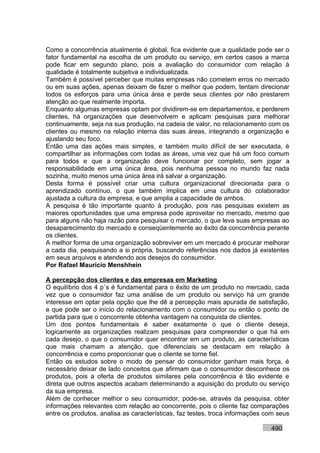 Como a concorrência atualmente é global, fica evidente que a qualidade pode ser o
fator fundamental na escolha de um produto ou serviço, em certos casos a marca
pode ficar em segundo plano, pois a avaliação do consumidor com relação à
qualidade é totalmente subjetiva e individualizada.
Também é possível perceber que muitas empresas não cometem erros no mercado
ou em suas ações, apenas deixam de fazer o melhor que podem, tentam direcionar
todos os esforços para uma única área e perde seus clientes por não prestarem
atenção ao que realmente importa.
Enquanto algumas empresas optam por dividirem-se em departamentos, e perderem
clientes, há organizações que desenvolvem e aplicam pesquisas para melhorar
continuamente, seja na sua produção, na cadeia de valor, no relacionamento com os
clientes ou mesmo na relação interna das suas áreas, integrando a organização e
ajustando seu foco.
Então uma das ações mais simples, e também muito difícil de ser executada, é
compartilhar as informações com todas as áreas, uma vez que há um foco comum
para todos e que a organização deve funcionar por completo, sem jogar a
responsabilidade em uma única área, pois nenhuma pessoa no mundo faz nada
sozinha, muito menos uma única área irá salvar a organização.
Desta forma é possível criar uma cultura organizacional direcionada para o
aprendizado contínuo, o que também implica em uma cultura do colaborador
ajustada a cultura da empresa, e que amplia a capacidade de ambos.
A pesquisa é tão importante quanto à produção, pois nas pesquisas existem as
maiores oportunidades que uma empresa pode aproveitar no mercado, mesmo que
para alguns não haja razão para pesquisar o mercado, o que leva suas empresas ao
desaparecimento do mercado e conseqüentemente ao êxito da concorrência perante
os clientes.
A melhor forma de uma organização sobreviver em um mercado é procurar melhorar
a cada dia, pesquisando a si própria, buscando referências nos dados já existentes
em seus arquivos e atendendo aos desejos do consumidor.
Por Rafael Mauricio Menshhein

A percepção dos clientes e das empresas em Marketing
O equilíbrio dos 4 p´s é fundamental para o êxito de um produto no mercado, cada
vez que o consumidor faz uma análise de um produto ou serviço há um grande
interesse em optar pela opção que lhe dê a percepção mais apurada de satisfação,
e que pode ser o início do relacionamento com o consumidor ou então o ponto de
partida para que o concorrente obtenha vantagem na conquista de clientes.
Um dos pontos fundamentais é saber exatamente o que o cliente deseja,
logicamente as organizações realizam pesquisas para compreender o que há em
cada desejo, o que o consumidor quer encontrar em um produto, as características
que mais chamam a atenção, que diferenciais se destacam em relação à
concorrência e como proporcionar que o cliente se torne fiel.
Então os estudos sobre o modo de pensar do consumidor ganham mais força, é
necessário deixar de lado conceitos que afirmam que o consumidor desconhece os
produtos, pois a oferta de produtos similares pela concorrência é tão evidente e
direta que outros aspectos acabam determinando a aquisição do produto ou serviço
da sua empresa.
Além de conhecer melhor o seu consumidor, pode-se, através da pesquisa, obter
informações relevantes com relação ao concorrente, pois o cliente faz comparações
entre os produtos, analisa as características, faz testes, troca informações com seus

                                                                              490
 