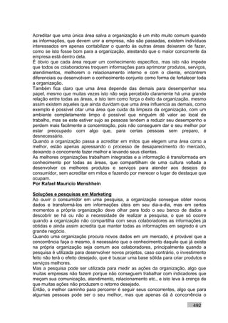 Acreditar que uma única área salva a organização é um mito muito comum quando
as informações, que devem unir a empresa, não são passadas, existem indivíduos
interessados em apenas contabilizar o quanto às outras áreas deixaram de fazer,
como se isto fosse bom para a organização, atestando que o maior concorrente da
empresa está dentro dela.
É óbvio que cada área requer um conhecimento específico, mas isto não impede
que todos os colaboradores troquem informações para aprimorar produtos, serviços,
atendimentos, melhorem o relacionamento interno e com o cliente, encontrem
diferenciais ou desenvolvam o conhecimento conjunto como forma de fortalecer toda
a organização.
Também fica claro que uma área depende das demais para desempenhar seu
papel, mesmo que muitas vezes isto não seja percebido claramente há uma grande
relação entre todas as áreas, e isto tem como força o êxito da organização, mesmo
assim existem aqueles que ainda duvidam que uma área influencia as demais, como
exemplo é possível citar uma área que cuida da limpeza da organização, com um
ambiente completamente limpo é possível que ninguém dê valor ao local de
trabalho, mas se este estiver sujo as pessoas tendem a reduzir seu desempenho e
perdem mais facilmente a concentração, pois não conseguem dar o seu melhor por
estar preocupado com algo que, para certas pessoas sem preparo, é
desnecessário.
Quando a organização passa a acreditar em mitos que elegem uma área como a
melhor, estão apenas apressando o processo de desaparecimento do mercado,
deixando o concorrente fazer melhor e levando seus clientes.
As melhores organizações trabalham integradas e a informação é transformada em
conhecimento por todas as áreas, que compartilham de uma cultura voltada a
desenvolver os melhores produtos e serviços para atender aos desejos do
consumidor, sem acreditar em mitos e fazendo por merecer o lugar de destaque que
ocupam.
Por Rafael Mauricio Menshhein

Soluções e pesquisas em Marketing
Ao ouvir o consumidor em uma pesquisa, a organização consegue obter novos
dados e transformá-los em informações úteis em seu dia-a-dia, mas em certos
momentos a própria organização deve olhar para todo o seu banco de dados e
descobrir se há ou não a necessidade de realizar a pesquisa, o que só ocorre
quando a organização não compartilha com seus colaboradores as informações já
obtidas e ainda assim acredita que manter todas as informações em segredo é um
grande negócio.
Quando uma organização procura novos dados em um mercado, é provável que a
concorrência faça o mesmo, é necessário que o conhecimento daquilo que já existe
na própria organização seja comum aos colaboradores, principalmente quando a
pesquisa é utilizada para desenvolver novos projetos, caso contrário, o investimento
feito não terá o efeito desejado, que é buscar uma base sólida para criar produtos e
serviços melhores.
Mas a pesquisa pode ser utilizada para medir as ações da organização, algo que
muitas empresas não fazem porque não conseguem trabalhar com indicadores que
meçam sua comunicação, atendimento, relacionamento etc., e isto leva à crença de
que muitas ações não produzem o retorno desejado.
Então, o melhor caminho para percorrer é seguir seus concorrentes, algo que para
algumas pessoas pode ser o seu melhor, mas que apenas dá à concorrência o

                                                                             492
 