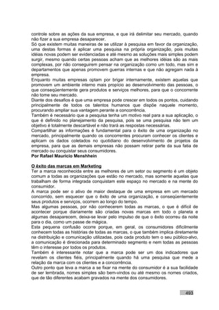controle sobre as ações da sua empresa, e que irá delimitar seu mercado, quando
não fizer a sua empresa desaparecer.
Só que existem muitas maneiras de se utilizar à pesquisa em favor da organização,
uma destas formas é aplicar uma pesquisa na própria organização, pois muitas
idéias novas podem ser evidenciadas e até mesmo as soluções mais simples podem
surgir, mesmo quando certas pessoas acham que as melhores idéias são as mais
complexas, por não conseguirem pensar na organização como um todo, mas sim e
departamentos que apenas promovem guerras internas e que não agregam nada à
empresa.
Enquanto muitas empresas optam por brigar internamente, existem aquelas que
promovem um ambiente interno mais propício ao desenvolvimento das pessoas, o
que conseqüentemente gera produtos e serviços melhores, para que o concorrente
não tome seu mercado.
Diante dos desafios é que uma empresa pode crescer em todos os pontos, cuidando
principalmente de todos os talentos humanos que dispõe naquele momento,
procurando ampliar sua vantagem perante a concorrência.
Também é necessário que a pesquisa tenha um motivo real para a sua aplicação, o
que é definido no planejamento da pesquisa, pois se uma pesquisa não tem um
objetivo é totalmente descartável e não trará as respostas necessárias.
Compartilhar as informações é fundamental para o êxito de uma organização no
mercado, principalmente quando os concorrentes procuram conhecer os clientes e
aplicam os dados coletados no quotidiano do desenvolvimento de projetos da
empresa, para que as demais empresas não possam retirar parte da sua fatia de
mercado ou conquistar seus consumidores.
Por Rafael Mauricio Menshhein

O êxito das marcas em Marketing
Ter a marca reconhecida entre as melhores de um setor ou segmento é um objeto
comum a todas as organizações que estão no mercado, mas somente aquelas que
trabalham de forma integrada conquistam este espaço no mercado e na mente do
consumidor.
A marca pode ser o ativo de maior destaque de uma empresa em um mercado
concorrido, sem esquecer que o êxito de uma organização, e conseqüentemente
seus produtos e serviços, ocorrem ao longo do tempo.
Mas algumas pessoas, por não conhecerem todas as marcas, o que é difícil de
acontecer porque diariamente são criadas novas marcas em todo o planeta e
algumas desaparecem, deixa-se levar pelo impulso de que o êxito ocorreu da noite
para o dia, como um passe de mágica.
Esta pequena confusão ocorre porque, em geral, os consumidores dificilmente
conhecem todas as histórias de todas as marcas, o que também implica diretamente
na distribuição e comunicação utilizadas, pois cada produto tem o seu público-alvo,
a comunicação é direcionada para determinado segmento e nem todas as pessoas
têm o interesse por todos os produtos.
Também é interessante notar que a marca pode ser um dos indicadores que
revelam os clientes fiéis, principalmente quando há uma pesquisa que mede a
relação da marca com os clientes e a concorrência.
Outro ponto que leva a marca a se fixar na mente do consumidor é a sua facilidade
de ser lembrada, nomes simples são bem-vindos ou até mesmo os nomes criados,
que de tão diferentes acabam gravados na mente dos consumidores.


                                                                            493
 