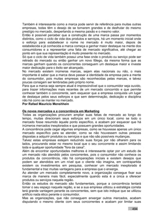 Também é interessante como a marca pode servir de referência para muitas outras
empresas, todas têm o desejo de se tornarem grandes e de desfrutar do mesmo
prestígio no mercado, despertando a mesma paixão e o mesmo valor.
Então é possível perceber que a construção de uma marca passa por momentos
distintos, como o ciclo de vida dos produtos e serviços, há um momento inicial onde
o esforço para estabelecer o nome no mercado é muito maior, depois de
estabelecida e já conhecida a marca começa a ganhar maior destaque na mente dos
consumidores e a representar uma fatia de mercado significativa, até chegar ao
ponto em que sua representação é muito presente no mercado.
Só que o ciclo de vida também possui uma fase onde o produto ou serviço pode ser
retirado do mercado ou então ganhar um novo fôlego, da mesma forma que as
marcas ganham quando os concorrentes conseguem um destaque maior e investe
maior dedicação para o êxito ser alcançado.
No mercado existem inúmeras marcas, sejam elas nacionais ou não, o mais
importante é saber que a marca deve passar a identidade da empresa para a mente
do consumidor, pois muitas empresas são reconhecidas pelas marcas, e talvez
poucas consigam ser lembradas pelo próprio nome.
Para que a marca seja sempre atual é imprescindível que o consumidor seja ouvido,
para trazer informações mais recentes de um mercado concorrido e que permite
conhecer também o concorrente, sem esquecer que a empresa conquista um lugar
de destaque pelos seus esforços e que sem determinação, dedicação e disciplina
não há como se manter no mercado.
Por Rafael Mauricio Menshhein

Os novos mercados e a concorrência em Marketing
Todas as organizações procuram ampliar suas fatias de mercado ao longo do
tempo, muitas direcionam seus esforços em um único local, como se todo o
mercado fosse resumido àquele ponto específico, e acabam por esquecer que há
inúmeros mercados inexplorados e que possuem grandes oportunidades.
A concorrência pode cegar algumas empresas, como se houvesse apenas um único
mercado específico para se atender, como se não houvessem outras pessoas
dispostas a adquirir produtos ou serviços e que não são possíveis mudanças.
Talvez estas empresas estejam reduzindo suas forças por não olharem para os
lados, procurando estar no mesmo local que o seu concorrente e assim limitando
toda e qualquer oportunidade "fora da caixa".
Além de encontrar oportunidades melhores é interessante optar por um estudo de
um mercado não atendido pelos concorrentes, pois o consumidor não conhece os
produtos da concorrência, não há comparações iniciais e existem desejos que
podem ser atendidos em um nível que o cliente não imagina, em contrapartida
existem os investimentos em pesquisa, conhecer um mercado inexplorado é
fundamental e traz muitas vantagens para a empresa que o enxerga.
Ao atender um mercado completamente novo, a organização consegue fixar sua
marca de maneira mais fácil, especialmente quando esta é a única a oferecer
produtos ou serviços naquela região.
Então os estudos do mercado são fundamentais, porque a concorrência tentará
tomar o seu espaço naquela região, e se a sua empresa utilizou a estratégia correta
terá grande vantagem perante os concorrentes, sem que isto indique que se utilizou
artifício nada ético perante o consumidor.
Mas as organizações, que não conseguem enxergar outros mercados, acabam
disputando o mesmo cliente com seus concorrentes e acabam por limitar suas

                                                                            494
 