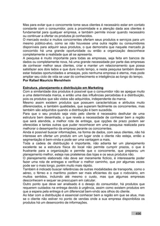 Mas para evitar que o concorrente tome seus clientes é necessário estar em contato
constante com o consumidor, pois a proximidade e a atenção dada aos clientes é
fundamental para qualquer empresa, e também permite inovar quando necessário
ou continuar a ofertar os produtos já conhecidos.
O mercado evolui e muitos concorrentes ofertam seus produtos e serviços para um
mesmo público-alvo, como se não houvesse uma outra região ou consumidores
disponíveis para adquirir seus produtos, o que demonstra que naquele mercado já
concorrido há uma grande oportunidade ou então a organização desconhece
completamente a realidade que ali se apresenta.
A pesquisa é muito importante para todas as empresas, seja feita em bancos de
dados ou completamente nova, há uma grande necessidade por parte das empresas
de conhecer melhor seus clientes, criar e manter um relacionamento que possa
satisfazer aos dois lados e que dure muito tempo, e nesta pesquisa também devem
estar listadas oportunidades e ameaças, pois nenhuma empresa é eterna, mas pode
ampliar seu ciclo de vida se usar do conhecimento e inteligência ao longo do tempo.
Por Rafael Mauricio Menshhein

Estrutura, planejamento e distribuição em Marketing
Com a similaridade dos produtos é possível que o consumidor não se apegue muito
a uma determinada marca, e então uma das influências percebidas é a distribuição,
pois os produtos que são vistos são adquiridos, independente da marca.
Mesmo assim existem produtos que possuem características e atributos muito
diferenciados, e também qualidades, que superam facilmente os concorrentes, mas
também são adquiridos quando a distribuição é bem sucedida.
Para que o seu produto seja visto pelo cliente é necessário desfrutar de uma
estrutura bem desenhada, o que revela a necessidade de conhecer bem a região
que será atendida, a melhor rota de entrega, que opções de prazo podem ser
oferecidas e tantas outras que puder reconhecer em uma pesquisa realizada para
melhorar o desempenho da empresa perante os concorrentes.
Ainda é possível buscar informações, na forma de dados, com seus clientes, não há
interesse em ofertar um produto em um lugar onde o cliente não esteja, então a
segmentação é bem-vinda e pode ser uma vantagem a mais.
Toda a cadeia de distribuição é importante, não adianta ter um planejamento
excelente se a estrutura física do local não permite cumprir prazos, o que é
frustrante para a organização e permite que o concorrente, que preparou um
planejamento melhor, esteja nas prateleiras das lojas e os seus produtos não.
O planejamento elaborado não deve ser meramente fictício, é interessante poder
fazer uma rota de entregas e verificar o melhor caminho, que por algumas vezes
pode ser o mais longo, porém muito mais rápido.
Também é indicado buscar referências de outras modalidades de transporte, como o
aéreo, o férreo e o marítimo podem ser mais eficientes do que o rodoviário, em
muitos sentidos, incluindo até mesmo o custo, mas que algumas empresas
desconhecem e sequer se preocupam em calcular.
Outro ponto que deve ser analisado é o desejo do consumidor, há produtos que
requerem cuidados na entrega devido à urgência, assim como existem produtos em
que a espera pela entrega é um diferencial bem-vindo aos olhos do cliente.
Ao lidar com a distribuição é essencial conhecer bem a região em que se atua, mas
se o cliente não estiver no ponto de vendas onde a sua empresa disponibiliza os
produtos há um desencontro de informações.


                                                                            496
 