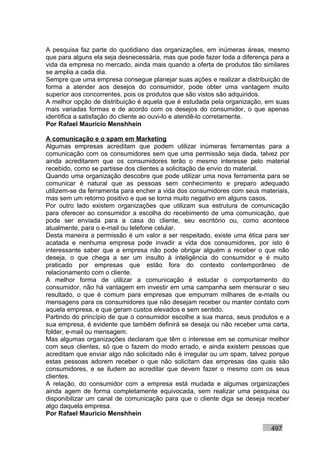 A pesquisa faz parte do quotidiano das organizações, em inúmeras áreas, mesmo
que para alguns ela seja desnecessária, mas que pode fazer toda a diferença para a
vida da empresa no mercado, ainda mais quando a oferta de produtos tão similares
se amplia a cada dia.
Sempre que uma empresa consegue planejar suas ações e realizar a distribuição de
forma a atender aos desejos do consumidor, pode obter uma vantagem muito
superior aos concorrentes, pois os produtos que são vistos são adquiridos.
A melhor opção de distribuição é aquela que é estudada pela organização, em suas
mais variadas formas e de acordo com os desejos do consumidor, o que apenas
identifica a satisfação do cliente ao ouvi-lo e atendê-lo corretamente.
Por Rafael Mauricio Menshhein

A comunicação e o spam em Marketing
Algumas empresas acreditam que podem utilizar inúmeras ferramentas para a
comunicação com os consumidores sem que uma permissão seja dada, talvez por
ainda acreditarem que os consumidores terão o mesmo interesse pelo material
recebido, como se partisse dos clientes a solicitação de envio do material.
Quando uma organização descobre que pode utilizar uma nova ferramenta para se
comunicar é natural que as pessoas sem conhecimento e preparo adequado
utilizem-se da ferramenta para encher a vida dos consumidores com seus materiais,
mas sem um retorno positivo e que se torna muito negativo em alguns casos.
Por outro lado existem organizações que utilizam sua estrutura de comunicação
para oferecer ao consumidor a escolha do recebimento de uma comunicação, que
pode ser enviada para a casa do cliente, seu escritório ou, como acontece
atualmente, para o e-mail ou telefone celular.
Desta maneira a permissão é um valor a ser respeitado, existe uma ética para ser
acatada e nenhuma empresa pode invadir a vida dos consumidores, por isto é
interessante saber que a empresa não pode obrigar alguém a receber o que não
deseja, o que chega a ser um insulto à inteligência do consumidor e é muito
praticado por empresas que estão fora do contexto contemporâneo de
relacionamento com o cliente.
A melhor forma de utilizar a comunicação é estudar o comportamento do
consumidor, não há vantagem em investir em uma campanha sem mensurar o seu
resultado, o que é comum para empresas que empurram milhares de e-mails ou
mensagens para os consumidores que não desejam receber ou manter contato com
aquela empresa, e que geram custos elevados e sem sentido.
Partindo do princípio de que o consumidor escolhe a sua marca, seus produtos e a
sua empresa, é evidente que também definirá se deseja ou não receber uma carta,
folder, e-mail ou mensagem.
Mas algumas organizações declaram que têm o interesse em se comunicar melhor
com seus clientes, só que o fazem do modo errado, e ainda existem pessoas que
acreditam que enviar algo não solicitado não é irregular ou um spam, talvez porque
estas pessoas adorem receber o que não solicitam das empresas das quais são
consumidores, e se iludem ao acreditar que devem fazer o mesmo com os seus
clientes.
A relação, do consumidor com a empresa está mudada e algumas organizações
ainda agem de forma completamente equivocada, sem realizar uma pesquisa ou
disponibilizar um canal de comunicação para que o cliente diga se deseja receber
algo daquela empresa.
Por Rafael Mauricio Menshhein

                                                                           497
 