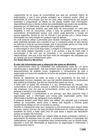 Logicamente há um grupo de consumidores que opta por conhecer melhor as
organizações, o que é uma grande vantagem se a empresa souber utilizar as
ferramentas de comunicação que tem em suas mãos, associando-as aos estudos
realizados e perguntando ao cliente se ele deseja receber mais informações,
disponibilizando para o cliente a oferta das possibilidades que podem ser escolhidas,
passando por um telefonema, carta e até mensagens pelo telefone celular.
Enquanto as empresas acharem que pode fazer da comunicação um meio para
atrapalhar a vida do consumidor, existe o risco de perderem clientes para a
concorrência, principalmente porque uma notícia pode percorrer o mundo em
poucos segundos, devido ao uso da internet e que permite que o cliente troque
informações com seus amigos em qualquer lugar do planeta.
Se você costuma utilizar a permissão para receber mensagens, cartas ou e-mails,
pode realmente perceber que a escolha é sua, e a empresa presta um bom serviço
ao melhorar o nível da sua comunicação, pois a comunicação ganha um nível muito
melhor e lhe traz informações realmente úteis e solicitadas.
A comunicação é uma via de duas mãos, o receptor e o emissor devem permitir que
os dois lados estejam dispostos a ouvir e ser ouvidos, o que dá maior valor à
comunicação e faz com que as empresas e os consumidores ganhem no
relacionamento, sem que a sua vida fique cheia de mensagens não solicitadas que
na verdade são pura e simplesmente spam.
Por Rafael Mauricio Menshhein

O valor das informações para a integração das áreas em Marketing
Ter conhecimento sobre as habilidades dos colaboradores pode ser um ponto
favorável para a organização, mas que também serve de estímulo para a criação e
desenvolvimento de projetos novos, englobando o conhecimento de toda a
organização em busca da excelência na forma de produtos e serviços ofertados ao
consumidor.
Buscar as referências de todas as áreas é ter consciência de que toda a
organização funciona integrada, sem que isto interfira diretamente na continuidade
dos projetos já existentes, que são tão importantes quanto os novos.
A base para as ações das empresas é o seu conhecimento de mercado, dos
consumidores e de si própria, procurar a melhoria contínua faz parte do quotidiano
das empresas, uma vez que os consumidores contam com uma infinidade de
produtos e serviços à sua disposição.
Então compartilhar o conhecimento é um princípio que deve percorrer toda a
organização, pois a informação que circula pela organização ganha ótica
diferenciada e também são agregados novos detalhes.
A pesquisa também pode trazer dados que reflitam nas soluções que a empresa
oferece ao consumidor, assim como o cliente está disposto a informar quais
características deseja ver em um produto ou serviço.
Também é interessante notar que a pesquisa é uma ferramenta para integrar todas
as áreas, mesmo que isto não seja percebido diretamente em muitas empresas que
trabalham de forma a isolar cada uma de suas áreas e depois não descobrem
porque um projeto não funcionou.
Quando as organizações optam por integrar todas as áreas conseguem melhorar o
desempenho da empresa como um todo, e incentivando também a criatividade dos
colaboradores, que podem compartilhar seus conhecimentos com as demais áreas,
elevando o nível das informações já disponíveis na organização e melhorando o
relacionamento interno.

                                                                              498
 