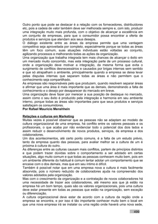 Outro ponto que pode se destacar é a relação com os fornecedores, distribuidores
etc, pois a cadeia de valor também deve ser melhorada sempre e, com isto, produzir
uma integração muito mais profunda, com o objetivo de alcançar a excelência em
um conjunto de empresas, para que o consumidor possa encontrar a oferta de
produtos e serviços que atendam aos seus desejos.
O diálogo existente entre as áreas da empresa permite que uma vantagem
competitiva seja aproveitada por completo, especialmente porque se todas as áreas
têm um foco comum, suas atuações individuais estão voltadas ao conjunto,
agilizando processos e melhorando todas as ações da organização.
Uma organização que trabalha integrada tem mais chances de alcançar o êxito em
um mercado muito concorrido, mas esta integração parte de um processo cultural,
onde a organização deve motivar a integração, da mesma forma que evita o
surgimento de conflitos desnecessários e causados por brigas internas sem sentido
e que só atrapalham o ambiente, principalmente quando a empresa se deixa levar
pelas disputas internas que separam todas as áreas e não permitem que o
conhecimento seja compartilhado.
As empresas são responsáveis pelo que produzem, quando resolvem separar áreas
e afirmar que uma área é mais importante que as demais, demonstrando a falta de
conhecimento e o desejo por desaparecer do mercado em breve.
Uma organização deve fazer por merecer a sua posição de destaque no mercado,
assim como o seu êxito é produzido pela integração e harmonia em seu ambiente
interno, porque todas as áreas são importantes para que seus produtos e serviços
satisfaçam os consumidores.
Por Rafael Mauricio Menshhein

Relações e culturas em Marketing
Muitas vezes é possível observar que as pessoas não se adaptam ao modelo de
cultura organizacional de uma empresa, há conflito entre os valores pessoais e os
profissionais, o que acaba por não evidenciar todo o potencial dos dois lados e
assim reduzir o desenvolvimento de novos produtos, serviços, da empresa e dos
colaboradores.
Um dos acontecimentos, até certo ponto comuns, é a falta de um estudo prévio,
tanto da empresa quanto das pessoas, para avaliar melhor se a cultura de um é
próxima à cultura do outro.
As diferenças entre as culturas causam mais conflitos, partem de princípios distintos
e que podem trazer dúvidas sobre o comportamento a ser adotado em certas
situações, algo muito comum e que todas as pessoas conhecem muito bem, pois em
um ambiente diferente do habitual é comum tentar adotar um comportamento que se
encaixe com o dos demais, mas que em seu íntimo é difícil.
Também é possível notar que em uma empresa nova a cultura é mais facilmente
absorvida, pois o número reduzido de colaboradores ajuda na compreensão dos
valores adotados pela organização.
Mas com o crescimento da organização e a contratação de novos colaboradores há
uma necessidade de trazer aos colaboradores, até mesmo aos que já estão na
empresa há um bom tempo, quais são os valores organizacionais, pois uma cultura
deve estar presente em todas as pessoas que estão na organização, sem exceção
ou diferenciação.
A cultura organizacional deve estar de acordo com a cultura da região onde a
empresa se encontra, e por isso é tão importante conhecer muito bem o local em
que uma nova empresa irá se instalar ou uma região onde haverá uma nova sede,

                                                                              499
 