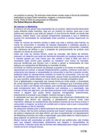 um produto ou serviço. Os anúncios virais tomam muitas vezes a forma de divertidos
videoclipes ou jogos Flash interativos, imagens, e inclusive textos.
Fonte: Parte do texto foi pesquisado na Wikipedia.
Por Rafael Mauricio Menshhein

As marcas e o Marketing
A marca é um dos ativos mais importantes de um produto, determinando claramente
quais atributos estão inseridos, seja em um produto ou serviço, para que o seu
público-alvo perceba o que está por adquirir, é uma forma de manter na mente das
pessoas, market share, uma posição amplamente destacada e que é referência
quando há necessidade de comparação entre produtos e serviço disponíveis no
mercado.
Tratar as marcas da maneira correta é saber que todo o esforço para fixá-las na
mente do consumidor é resultado de estudos elaborados e coletados perante a
opinião dos mesmos, gerando uma parceria entre empresa e consumidor, cuidando
dos interesses de ambos e que a proposta do posicionamento do produto será
mantido na mente do consumidor.
Cada vez mais as marcas tomam conta do mercado, são fáceis de lembrar,
possuem um desenho que pode ser facilmente decorado por qualquer pessoa, pois
o impacto gerado por uma marca que não remete a nada é fatal, por isso é
necessário estar pronto para atualizar ou revitalizar uma marca no mercado,
procurar tendências que flutuam com o tempo e geram a necessidade de mais
esforços em campanhas de Marketing no mercado mundial.
Conhecer os motivos que levam as pessoas a guardar a na mente os símbolos, que
representam as marcas, é estudar freqüentemente o público, conhecer muito bem o
andamento dos desejos e necessidades do consumidor e dar-lhe o produto correto,
exaltando todas as características contidas na mente do consumidor, uma vez que
hoje falar em qualidade não é mais necessário, porque todos os produtos devem tê-
la, caso contrário, estão fadados a morrer dentro do mercado competitivo atual.
Com a globalização a exposição das marcas tornou-se muito ampla, a diversidade
de canais disponíveis ganha importância maior e o destaque que a empresa possui
é mais um fator a ser olhado com cuidado, pois marcas são valorizadas quando tudo
está corretamente bem, não há problemas com produtos e a associação, das
marcas, é feita com algo bom, por isso deve-se tomar muito cuidado ao vincular uma
marca a alguém que possa tomar posturas inimaginadas anteriormente,
prejudicando a empresa e sua imagem, levando consigo a marca.
A velocidade com que são conhecidas as marcas hoje influenciam diretamente nas
estratégias que devem ser seguidas, o planejamento torna-se muito mais
importante, destacar as características dos produtos através de sua marca é levar o
consumidor a imaginar, ao entrar em contato com a marca, tudo o que o consumidor
sempre desejou e não foi atendido.
As pesquisas voltadas para o desenvolvimento de produtos devem estar em sintonia
com a marca, não há como comprar produtos que trazem consigo o posicionamento
de melhor e deparar-se com algo inferior, por isso é importante ter um departamento
de Marketing envolvido com toda a organização, pois todos estão no mesmo barco e
deve objetivar um ponto em comum, o sucesso.
Muitas marcas são associadas ao estilo de vida de seu público-alvo, são criadas
para que estejam relacionadas diretamente aos desejos e necessidades do
consumidor, é estudar quais são as formas mais adequadas para chegar na mente e
manter-se lá em compras futuras.

                                                                               5
 