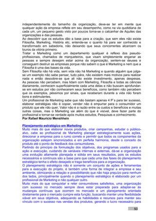independentemente do tamanho da organização, deve-se ter em mente que
qualquer ação da empresa reflete em seu desempenho, como na via quotidiana de
cada um, um pequeno gesto visto por poucos torna-se o calcanhar de Aquiles das
organizações e das pessoas.
Ao descobrir que os estudos dão a base para a criação, que sem eles não existe
Filosofia, Marketing, História etc, entende-se o quanto há para ser conhecido e
transformado em sabedoria, não deixando que seus concorrentes alcancem os
louros da vitória primeiro.
Tratar o Marketing como um departamento qualquer é reflexo dos pseudo-
profissionais, chamados de marqueteiros, que visam simplesmente enganar as
pessoas e sempre desejam estar acima da organização, sentem-se deuses e
conseguem destruir as empresas porque não sabem o que é Marketing e nem que a
Filosofia é uma das bases da vida.
Sem Filosofia não há vida, sem vida não há Marketing e quando alguém que julga-
se um exemplo não sabe pensar, tudo pára, não existem mais motivos para realizar
nada e então descobre-se que ali não existe investimento, apenas despesas.
As pessoas não percebem, mas lidam com Marketing, Filosofia e todas as ciências
diariamente, conhecem superficialmente cada uma delas e não buscam aprofundar-
se em estudos por não conhecerem seus benefícios, como também não percebem
que os exemplos, péssimos por sinais, que receberam durante a vida não foram
bons e estimulantes.
Um profissional de Marketing sabe que não bastam apenas 4 P´s para ter sucesso,
elaborar estratégias não é copiar, vender não é empurrar para o consumidor um
produto que ele não quer, Valor não é a razão entre os custos e benefícios e muitas
outras coisas, mas o Marketing vai além do que é visível, deve fazer parte do
profissional e tornar-se verdade após muitos estudos, Pesquisas e conhecimento.
Por Rafael Mauricio Menshhein

Planejamento estratégico em Marketing
Muito mais do que elaborar novos produtos, criar campanhas, estudar o público-
alvo, cabe ao profissional de Marketing planejar estrategicamente suas ações,
direcionar a empresa para o rumo correto e permitir que todos os componentes da
organização estejam sincronizados e em perfeita harmonia, desde o conceito do
produto até o ponto de feedback dos consumidores.
Partindo do princípio da formulação dos objetivos, dos programas usados para a
ação e execução, cuidando de variáveis internas e externas, dá-se a organização
uma evolução altamente planejada e sólida em seus resultados, pois os estudos
necessários e contínuos são a base para que cada uma das fases do planejamento
estratégico tenha o efeito desejado e traga benefícios para a organização.
O planejamento estratégico não é somente um conjunto de ações e ferramentas
para a execução do projeto, é também uma forma de integrar a empresa e seu
ambiente, otimizando a relação e possibilitando que não haja prejuízo para nenhum
dos lados, principalmente quando o planejamento estratégico é elaborado por um
profissional de Marketing e não qualquer outro.
Muito mais do que conquistar e reter consumidores satisfeitos, uma organização
com sucesso no mercado sempre deve estar preparada para adaptar-se às
mudanças contínuas que ocorrem no mercado e um planejamento orientado
diretamente para o mercado cumpre esta função, buscando manter uma flexibilidade
viável em seus objetivos, adequando as habilidades e recursos para manter seu
vínculo com o sucesso nas vendas dos produtos, gerando o lucro necessário para

                                                                              50
 