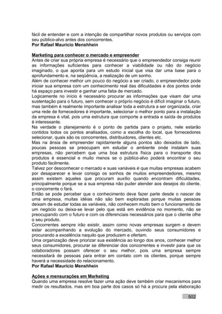 fácil de entender e com a intenção de compartilhar novos produtos ou serviços com
seu público-alvo antes dos concorrentes.
Por Rafael Mauricio Menshhein

Marketing para conhecer o mercado e empreender
Antes de criar sua própria empresa é necessário que o empreendedor consiga reunir
as informações suficientes para conhecer a viabilidade ou não do negócio
imaginado, o que aponta para um estudo inicial que visa dar uma base para o
aprofundamento e, na seqüência, a realização de um sonho.
Além de conhecer melhor um pouco do negócio a ser criado, o empreendedor pode
iniciar sua empresa com um conhecimento real das dificuldades e dos pontos onde
há espaço para investir e ganhar uma fatia de mercado.
Logicamente no início é necessário procurar as informações que visam dar uma
sustentação para o futuro, sem conhecer o próprio negócio é difícil imaginar o futuro,
mas também é realmente importante analisar toda a estrutura a ser organizada, criar
uma rede de fornecedores é importante, selecionar o melhor ponto para a instalação
da empresa é vital, pois uma estrutura que comporte a entrada e saída de produtos
é interessante.
Na verdade o planejamento é o ponto de partida para o projeto, nele estarão
contidos todos os pontos analisados, como a escolha do local, que fornecedores
selecionar, quais são os concorrentes, distribuidores, clientes etc.
Mas na ânsia de empreender rapidamente alguns pontos são deixados de lado,
poucas pessoas se preocupam em estudar o ambiente onde instalam suas
empresas, não percebem que uma boa estrutura física para o transporte dos
produtos é essencial e muito menos se o público-alvo poderá encontrar o seu
produto facilmente.
Talvez por desconhecer o mercado e suas variáveis é que muitas empresas acabem
por desaparecer e levar consigo os sonhos de muitos empreendedores, mesmo
assim existem aqueles que procuram auxílio quando encontram dificuldades,
principalmente porque se a sua empresa não puder atender aos desejos do cliente,
o concorrente o fará.
Então se pode perceber que o conhecimento deve fazer parte desde o nascer de
uma empresa, muitas idéias não são bem exploradas porque muitas pessoas
deixam de estudar todas as variáveis, não conhecem muito bem o funcionamento de
um negócio ou deixa-se levar pelo que está em evidência no momento, não se
preocupando com o futuro e com os diferenciais necessários para que o cliente olhe
o seu produto.
Concorrentes sempre irão existir, assim como novas empresas surgem e devem
estar acompanhando a evolução do mercado, ouvindo seus consumidores e
procurando a excelência naquilo que produzem e ofertam.
Uma organização deve priorizar sua existência ao longo dos anos, conhecer melhor
seus consumidores, procurar se diferenciar dos concorrentes e investir para que os
colaboradores possam oferecer o seu melhor, pois uma empresa sempre
necessitará de pessoas para entrar em contato com os clientes, porque sempre
haverá a necessidade do relacionamento.
Por Rafael Mauricio Menshhein

Ações e mensurações em Marketing
Quando uma empresa resolve fazer uma ação deve também criar mecanismos para
medir os resultados, mas em boa parte dos casos só há a procura pela elaboração

                                                                               502
 