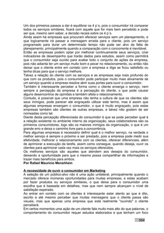 Um dos primeiros passos a dar é equilibrar os 4 p´s, pois o consumidor irá comparar
todos os serviços similares, ficará com aquele que for mais bem percebido e pode
ser que, mesmo sem saber, a decisão recaia sobre os 4 p´s.
Ainda assim há empresas que procuram oferecer serviços sem um planejamento, e
que logicamente irá passar a mensagem errada para o cliente, pois um serviço
programado para durar um determinado tempo não pode ser alvo da falta de
planejamento, principalmente quando a comparação com o concorrente é inevitável.
Então as empresas podem optar por melhorar continuamente seus serviços, criar
indicadores de desempenho que trarão dados para estudos, assim como permitirá
que o consumidor seja ouvido para avaliar todo o conjunto de ações da empresa,
pois não adianta ter um serviço muito bom e pecar no relacionamento, ou então não
deixar que o cliente entre em contato com a empresa e diga se ficou satisfeito ou
tenha dicas para que o serviço melhore.
Talvez a relação do cliente com os serviços e as empresas seja mais profundo do
que com os produtos, pois o consumidor pode participar muito mais ativamente de
um serviço quando a empresa resolve abrir suas portas para ouvir o consumidor.
Também é interessante perceber a forma como o cliente enxerga o serviço, nem
sempre a percepção da empresa é a percepção do cliente, o que pode causar
alguns desencontros de opiniões e também afeta o relacionamento.
Contudo, é possível que uma empresa não tenha a cultura de que os clientes são
seus inimigos, pode parecer até engraçado utilizar este termo, mas é assim que
algumas empresas enxergam o consumidor, o que é muito engraçado, pois estas
empresas também são clientes de outras empresas, e talvez não gostem de ser
nomeadas como tal.
Diante desta percepção diferenciada do consumidor é que se pode perceber qual é
a relação existente no ambiente interno da organização, seus colaboradores são os
primeiros consumidores, logo são os maiores inimigos da organização, o que é um
grande erro e deixa o caminho livre para a concorrência.
Para algumas empresas é necessário definir qual é o melhor serviço, na verdade o
melhor serviço é sempre o próximo a ser prestado, pois a empresa pode medir sua
efetividade, melhorar o relacionamento com os clientes, oferecer diferenciais, além
de aprimorar a execução da tarefa, assim como consegue, quando deseja, ouvir os
clientes para aprimorar cada vez mais os serviços oferecidos.
Os melhores serviços são aqueles que atendem aos desejos do consumidor,
deixando a oportunidade para que o mesmo possa compartilhar de informações e
trazer mais benefícios para ambos.
Por Rafael Mauricio Menshhein

A necessidade de ouvir o consumidor em Marketing
A seleção de um público-alvo não é uma ação unilateral, principalmente quando o
mercado oferece inúmeras oportunidades para muitas empresas, e estas acabam
por fazer produtos ou serviços similares, o que deixa para o consumidor uma
escolha que é baseada em detalhes, mas que nem sempre alcançam o nível de
satisfação esperado.
Ao entrar em contato com os clientes é interessante estar atento ao que é dito,
escrito e até mesmo perceber que muitas mensagens que o cliente passa são
visuais, mas que apenas uma empresa que está realmente "ouvindo" o cliente
perceberá.
Em certos momentos uma ação de um cliente fala muito mais alto do que palavras, o
comportamento do consumidor requer estudos elaborados e que tenham um foco

                                                                            504
 