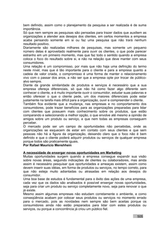 bem definido, assim como o planejamento da pesquisa a ser realizada é de suma
importância.
Só que nem sempre as pesquisas são pensadas para trazer dados que auxiliem as
organizações a atender aos desejos dos clientes, em certos momentos a empresa
acaba pensando somente em si ou faz uma pesquisa que não trará nenhum
resultado positivo.
Diariamente são realizadas milhares de pesquisas, mas somente um pequeno
número delas é aproveitado realmente para ouvir os clientes, o que pode parecer
estranho em um primeiro momento, mas que faz todo o sentido quando a empresa
coloca o foco do resultado sobre si, e não na relação que deve manter com seus
consumidores.
Uma relação é um compromisso, por mais que não haja uma definição do termo
neste nível, mas que é tão importante para o cliente e para a empresa quanto a
cadeia de valor criada, o compromisso é uma forma de manter o relacionamento
vivo com o passar dos anos, a não ser que a empresa opte por trocar de público-
alvo sempre.
Diante da grande similaridade de produtos e serviços é necessário que a sua
empresa ofereça diferenciais, só que não há como fazer algo diferente sem
conhecer o cliente, e é muito importante ouvir o consumidor, estudar suas palavras e
então oferecer o que o cliente pede, um dos maiores diferenciais pode estar
justamente na tarefa mais difícil para a organização, ouvir e compreender o cliente.
Também fica evidente que a mudança, nas empresas e no comportamento dos
consumidores, pode trazer benefícios para as organizações preparadas para lidar
com clientes que possuem mais conhecimento sobre os produtos, que estão
comparando e selecionando a melhor opção, o que envolve até mesmo a opinião de
amigos sobre um produto ou serviço, e que nem todas as empresas conseguem
perceber.
O mercado pode ser um campo de oportunidades não percebidas, onde as
organizações se esquecem de estar em contato com seus clientes e que sem
pessoas não há a figura da organização, deixando claro que o foco não é bem
definido e que o cliente poderá adquirir produtos ou serviços de qualquer empresa
porque todos são praticamente iguais.
Por Rafael Mauricio Menshhein

A necessidade de enxergar novas oportunidades em Marketing
Muitas oportunidades surgem quando a empresa consegue expandir sua visão
sobre novas áreas, seguindo indicações de clientes ou colaboradores, mas ainda
assim é necessário pesquisar que oportunidades e ameaças existem, assim como
devem inserir suas idéias, em forma de produtos ou serviços, no tempo correto, para
que não esteja muito adiantadas ou atrasadas em relação aos desejos do
consumidor.
Uma boa base de estudos é fundamental para o êxito das ações de uma empresa,
cada vez que os dados são analisados é possível enxergar novas oportunidades,
seja para criar um produto ou serviço completamente novo, seja para renovar o que
já existe.
Mesmo assim algumas empresas não estudam corretamente o ambiente, e como
conseqüência acabam por colocar seus produtos ou serviços no momento errado
para o mercado, pois as novidades nem sempre são bem aceitas porque os
consumidores ainda não estão preparados para lidar com estes produtos ou
serviços, ou porque a concorrência já criou um público fiel.

                                                                             505
 