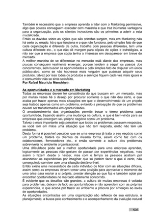 Também é necessário que a empresa aprenda a lidar com o Marketing permissivo,
algo que poucas conseguem executar com maestria e que traz inúmeras vantagens
para a organização, pois os clientes inovadores são os primeiros a aderir a esta
modalidade.
Então as dúvidas sobre as ações que são corretas surgem, mas em Marketing não
há certo ou errado, há o que funciona e o que não funciona, pelo simples fato de que
cada organização é diferente da outra, trabalha com pessoas diferentes, tem uma
cultura diferente etc., o que não dá margem para cópias de ações e estratégias, a
não ser que a empresa que copia tenha o interesse em desaparecer em breve do
mercado.
A melhor maneira de se diferenciar no mercado está diante das empresas, mas
poucas conseguem realmente enxergar, porque tendem a seguir os passos dos
concorrentes, sem buscar as oportunidades e pelo simples fato de disputar um único
público-alvo, como se não houvesse mais ninguém que pudesse adquirir seus
produtos, talvez por isso todos os produtos e serviços fiquem cada vez mais iguais e
o consumidor não se sinta satisfeito.
Por Rafael Mauricio Menshhein

As oportunidades e o mercado em Marketing
Todas as empresas devem ter consciência do que buscam em um mercado, mas
por muitas vezes há o desejo por procurar somente o que não deu certo, e que
acaba por trazer apenas mais situações em que o desenvolvimento de um projeto
seja tratado apenas como um problema, evitando a percepção de que os problemas
devem ser transformados em oportunidades.
O amadurecimento das organizações permite trocar o termo problema para
oportunidade, trazendo assim uma mudança na cultura, e que é bem-vinda para as
empresas que enxergam seu próprio negócio como um problema.
Talvez o mais importante seja perceber que todos os problemas possuem respostas,
se você tem em mãos uma situação que não tem resposta, então não tem um
problema.
Desta forma é possível perceber que se uma empresa já trata o seu negócio como
um problema, tratará os clientes da mesma forma, assim como faz com os
colaboradores, fornecedores etc., e então somente a cultura dos problemas
sobreviverá no ambiente organizacional.
Uma dificuldade pode ser a melhor oportunidade para uma empresa aprender,
logicamente as pessoas não gostam de passar por experiências negativas, mas
assim o fazem desde o nascer, mas com o tempo as pessoas acabam por
abandonar as experiências por imaginar que só podem fazer o que é certo, não
conseguindo conviver com uma situação desfavorável.
Então existe uma necessidade de cada indivíduo de lidar com as situações difíceis,
assim como as empresas devem tomar uma posição para aproveitar o momento de
uma crise para recriar a si própria, prestar atenção ao que faz e também optar por
encontrar oportunidades no mercado altamente concorrido.
É evidente que os desafios são grandes, a cultura de muitas empresas é voltada
para problemas, deixam de lado as oportunidades e não aprendem com as próprias
experiências, o que acaba por trazer ao ambiente a procura por ameaças ao invés
de oportunidades.
As situações encontradas em uma organização são reflexos de sua estrutura, o
planejamento, a busca pelo conhecimento e o acompanhamento da evolução natural


                                                                             506
 