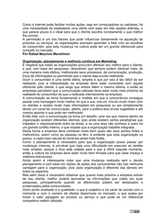 Como a internet pode facilitar muitas ações, seja em computadores ou celulares, há
uma necessidade de estabelecer uma oferta com base em três opções distintas, o
que parece pouco é o ideal para que o cliente escolha corretamente o que melhor
lhe convier.
A permissão é um dos fatores que pode influenciar diretamente na aquisição de
produtos ou serviços, as organizações precisam aprender a lidar com as escolhas
do consumidor, pois esta mudança na cultura pode ser um grande diferencial para
competir no mercado.
Por Rafael Mauricio Menshhein

Organização, planejamento e melhoria contínua em Marketing
É inegável que todas as organizações procuram oferecer seu melhor para o cliente,
e que, com base em pesquisas, descobrem que sempre podem oferecer mais, de
uma maneira mais efetiva, melhorando seus processos, de comunicação, produção,
troca de informações ou permitindo que o cliente seja ouvido realmente.
Ouvir o consumidor é uma tarefa diária, simples e que por isso é tão difícil de ser
realizada, pois a interpretação da empresa deve estar conectada com aquela
oferecida pelo cliente, o que exige que ambos falem o mesmo idioma, e então as
empresas percebem que a comunicação utilizada deve estar muito mais próxima da
realidade do consumidor do que a realizada internamente na empresa.
A comunicação se torna fundamental a medida em que a concorrência consegue
passar uma mensagem muito melhor do que a sua, cria um vínculo muito maior com
os clientes e recebe muito mais informações em pesquisas ou por simplesmente
deixar um canal de comunicação, aberto, para o público-alvo enviar sugestões e até
mesmo apontar o que pode ser melhorado.
Então lidar com a comunicação se torna um desafio, uma vez que mesmo dentro da
organização existem diferentes idiomas, pois ainda existem certos paradigmas que
impedem o relacionamento entre as áreas, e se uma área não conhece a outra há
um grande conflito interno, o que impede que a organização trabalhe integrada.
Desta forma a empresa deve conhecer muito bem quais são seus pontos fortes e
melhorá-los, assim como as pessoas os têm, é evidente que toda organização os
possui, e nada mais natural do torná-los ainda mais fortes.
Como o planejamento é necessário para que a organização possa passar por
mudanças internas, é provável que haja uma dificuldade em executar as tarefas
mais simples, porque o foco está voltado para o que é difícil naquele momento,
então a cultura da empresa deve estar muito bem firmada para que nada impeça a
melhoria estruturada.
Ainda assim é interessante notar que uma mudança realizada sem o devido
planejamento e com base em cópias de ações dos concorrentes não traz nenhuma
vantagem para a organização, pois cada organização é diferente das demais em
todos os aspectos.
Mas além disso é necessário observar que quanto mais próxima a empresa estiver
de seu cliente, melhor poderá aproveitar as informações que coleta em suas
pesquisas, principalmente quando os diferenciais podem ser destacados e
evidenciados pelos consumidores.
Outro ponto analisado é a qualidade, o que é subjetivo e irá variar de acordo com o
momento e com o número de ofertas disponíveis no mercado, o que acaba por
trazer o valor agregado ao produto ou serviço e que pode se um diferencial
competitivo melhor utilizado.


                                                                            508
 