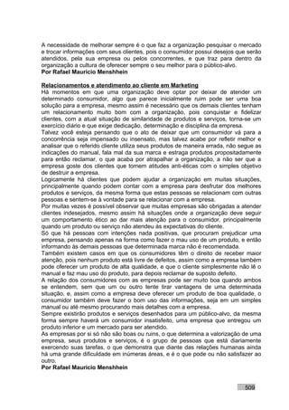 A necessidade de melhorar sempre é o que faz a organização pesquisar o mercado
e trocar informações com seus clientes, pois o consumidor possui desejos que serão
atendidos, pela sua empresa ou pelos concorrentes, e que traz para dentro da
organização a cultura de oferecer sempre o seu melhor para o público-alvo.
Por Rafael Mauricio Menshhein

Relacionamentos e atendimento ao cliente em Marketing
Há momentos em que uma organização deve optar por deixar de atender um
determinado consumidor, algo que parece inicialmente ruim pode ser uma boa
solução para a empresa, mesmo assim é necessário que os demais clientes tenham
um relacionamento muito bom com a organização, pois conquistar e fidelizar
clientes, com a atual situação de similaridade de produtos e serviços, torna-se um
exercício diário e que exige dedicação, determinação e disciplina da empresa.
Talvez você esteja pensando que o ato de deixar que um consumidor vá para a
concorrência seja impensado ou insensato, mas talvez acabe por refletir melhor e
analisar que o referido cliente utiliza seus produtos de maneira errada, não segue as
indicações do manual, fala mal da sua marca e estraga produtos propositadamente
para então reclamar, o que acaba por atrapalhar a organização, a não ser que a
empresa goste dos clientes que tomem atitudes anti-éticas com o simples objetivo
de destruir a empresa.
Logicamente há clientes que podem ajudar a organização em muitas situações,
principalmente quando podem contar com a empresa para desfrutar dos melhores
produtos e serviços, da mesma forma que estas pessoas se relacionam com outras
pessoas e sentem-se à vontade para se relacionar com a empresa.
Por muitas vezes é possível observar que muitas empresas são obrigadas a atender
clientes indesejados, mesmo assim há situações onde a organização deve seguir
um comportamento ético ao dar mais atenção para o consumidor, principalmente
quando um produto ou serviço não atendeu às expectativas do cliente.
Só que há pessoas com intenções nada positivas, que procuram prejudicar uma
empresa, pensando apenas na forma como fazer o mau uso de um produto, e então
informando às demais pessoas que determinada marca não é recomendada.
Também existem casos em que os consumidores têm o direito de receber maior
atenção, pois nenhum produto está livre de defeitos, assim como a empresa também
pode oferecer um produto de alta qualidade, e que o cliente simplesmente não lê o
manual e faz mau uso do produto, para depois reclamar de suposto defeito.
A relação dos consumidores com as empresas pode ser muito boa quando ambos
se entendem, sem que um ou outro tente tirar vantagens de uma determinada
situação, e, assim como a empresa deve oferecer um produto de boa qualidade, o
consumidor também deve fazer o bom uso das informações, seja em um simples
manual ou até mesmo procurando mais detalhes com a empresa.
Sempre existirão produtos e serviços desenhados para um público-alvo, da mesma
forma sempre haverá um consumidor insatisfeito, uma empresa que entregou um
produto inferior e um mercado para ser atendido.
As empresas por si só não são boas ou ruins, o que determina a valorização de uma
empresa, seus produtos e serviços, é o grupo de pessoas que está diariamente
exercendo suas tarefas, o que demonstra que diante das relações humanas ainda
há uma grande dificuldade em inúmeras áreas, e é o que pode ou não satisfazer ao
outro.
Por Rafael Mauricio Menshhein


                                                                              509
 