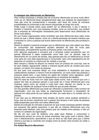 A vantagem dos diferenciais em Marketing
Para muitas empresas o simples fato de encontrar diferenciais se torna muito difícil,
como se um diferencial fosse obrigatoriamente algo que exigisse da organização o
mais alto nível de conhecimento e inovação, sem levar em conta as inúmeras
possibilidades já conhecidas e até mesmo esquecidas ao longo dos anos.
Então surge a dúvida sobre quais podem ser os diferenciais, e isto é natural, e
também é resolvido com uma pesquisa simples, junto ao consumidor, que poderá
dar à empresa as informações necessárias para desenvolver seus diferenciais de
forma mais efetiva.
Só que muitas organizações ainda acreditam que todo diferencial deve estar muito
acima do que o cliente espera, como se o cliente pensasse da mesma maneira que
a empresa ou como a pessoa que busca desenvolver os diferenciais para produtos e
serviços.
Diante do desafio é possível enxergar que os diferenciais que mais saltam aos olhos
do consumidor são exatamente aqueles deixados de lado há muito pela
organização, principalmente quando a empresa perde o seu lado humano.
Com algumas pesquisas é provável que a empresa acabe percebendo que um
grande diferencial é saber exatamente como lidar com os clientes, seja no
atendimento em um ponto de vendas, seja apenas para dar um telefonema ou enviar
uma carta em uma data especial para o consumidor, bem como agradecê-lo por ter
adquirido um produto ou mesmo por ter visitado a sua loja.
Nem sempre o cliente irá adquirir na mesma hora um produto em uma loja, mas se
for bem tratado, logicamente voltará e indicará aquele ponto de vendas para seus
amigos, e é assim com todas as pessoas.
Só que para uma empresa atingir um nível satisfatório é necessário que seus
colaboradores recebam o mesmo nível de tratamento, se você cuidar das pessoas a
empresa estará bem, o que implica em ações tão simples como agradecer, pedir
licença, abrir uma porta e evitar os desperdícios no ambiente de trabalho.
Não há nada de muito novo em cada ação citada acima, mas é natural que com o
passar dos dias as pessoas percam o que pode ser o maior diferencial para uma
empresa, assim como ser cordial é muito bem visto, atender um cliente ou um
colega de trabalho de qualquer forma é efeito do que se pode oferecer.
Um dos grandes diferenciais que pode ser oferecido é justamente o lado humano da
organização, uma vez que todas as organizações funcionam e necessitam de
pessoas em cada ponto da sua cadeia de valor, em cada área e no contato com os
clientes.
É por isso que os diferenciais mais simples de serem vistos acabam perdendo a
força, pois se tornam mecânicos com o passar dos tempos e nem todas as pessoas
estão preparadas para lidar com estes diferenciais.
Diante da evolução do mercado é possível ver que muitas empresas perdem clientes
por esquecer dos gestos pequenos, e que são os maiores diferenciais que uma
empresa pode oferecer, pois uma pessoa quer ser tratada como pessoa, e não um
número no cadastro da organização.
No dia em que você for elaborar uma ação para fidelizar o consumidor é
interessante pensar em como as outras empresas, das quais você é cliente, lidam
com o relacionamento, aprendendo o que se deve ou não fazer para que o cliente
retorne a sua loja ou comente com amigos como se sentiu mais humano ao visitar a
sua empresa.
Por Rafael Mauricio Menshhein


                                                                              511
 