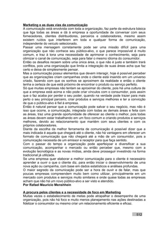 Marketing e as duas vias da comunicação
A comunicação está envolvida com toda a organização, faz parte da estrutura básica
que liga todas as áreas e dá à empresa a oportunidade de conversar com seus
fornecedores, clientes distribuidores, parceiros e colaboradores, mesmo assim
existem ruídos que interferem em toda e qualquer forma de comunicação,
independente do veículo selecionado.
Passar uma mensagem corretamente pode ser uma missão difícil para uma
organização que não conhece seu público-alvo, o que parece impossível é muito
comum, e traz à tona uma necessidade de aprimorar o conhecimento, seja para
otimizar o canal de comunicação, seja para falar o mesmo idioma do consumidor.
Então os desafios recaem sobre uma única área, o que não é justo e também trará
conflitos, pois uma organização que limita a integração de suas áreas acha que faz
certo e deixa de simplesmente pensar.
Mas a comunicação possui elementos que devem interagir, hoje é possível perceber
que as organizações criam campanhas onde o cliente está inserido em um universo
criado, fazendo com que os sonhos se aproximem da realidade e então o cliente
tenha a certeza de que está próximo de encontrar o produto ou serviço perfeito.
Só que muitas empresas não tentam se aproximar do cliente, pois há uma cultura de
que a empresa está acima e não pode criar vínculos com o consumidor, pois assim
que o faz acaba por perder o seu poder, quando na verdade pode trazer para mais
perto o seu principal parceiro, criar produtos e serviços melhores e ter a convicção
de que o público-alvo é fiel à empresa.
Então é natural pensar que a comunicação pode salvar o seu negócio, mas não é
isso que ocorre, a comunicação, integrada com todas as demais áreas e feita com
as áreas, traz uma grande oportunidade de oferecer ao cliente o melhor, pois todas
as áreas devem estar trabalhando em um foco comum e criando produtos e serviços
melhores, devido ao relacionamento que mantém com seus clientes e com os
próprios colaboradores.
Diante da escolha da melhor ferramenta de comunicação é possível dizer que a
mais indicada é aquela que chegará até o cliente, não há vantagens em oferecer um
formato de comunicação que não chegará até a mão de um consumidor, pois a
comunicação necessita de um emissor e receptor para que faça sentido.
Com o passar do tempo a organização pode aperfeiçoar e diversificar a sua
comunicação, acompanhar o mercado ou então perceber que, mesmo com a
evolução tecnológica e as novas mídias, ainda deve prosseguir investindo na forma
tradicional já utilizada.
Se uma empresa quer elaborar a melhor comunicação para o cliente é necessário
aprender a ouvir o que o cliente diz, para então iniciar o desenvolvimento de uma
nova ação ou campanha, com base em dados estatísticos e análises profundas.
O maior segredo da comunicação pode ser a hora de ouvir e de falar, mas que
poucas empresas compreendem muito bem como utilizar, principalmente em um
mercado com produtos e serviços muito similares e onde quase todas as empresas
acham que não há um novo público-alvo a ser visto e atendido.
Por Rafael Mauricio Menshhein

A procura pelos clientes e a necessidade de foco em Marketing
Muitas vezes o estabelecimento de metas pode atrapalhar o desempenho de uma
organização, pois não há foco e muito menos planejamento nas ações destinadas a
fidelizar o consumidor ou mesmo criar um relacionamento eficiente e eficaz.


                                                                             512
 