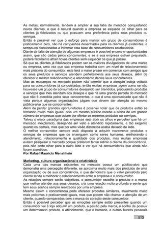 As metas, normalmente, tendem a ampliar a sua fatia de mercado conquistando
novos clientes, o que é natural quando a empresa se esquece de olhar para os
clientes já fidelizados ou que possuem uma preferência pelos seus produtos ou
serviços.
Então é possível ver que o esforço para manter um grupo de consumidores é
praticamente zero, não há campanhas desenhadas para os clientes já existentes, e
tampouco direcionadas a informar esta base de consumidores estabelecida.
Diante da falta de atenção de algumas empresas é possível encontrar oportunidades
assim, que são dadas pelos concorrentes, e se a sua empresa estiver preparada,
poderá facilmente atrair novos clientes sem esquecer os que já possui.
Só que os clientes já fidelizados podem ser os maiores divulgadores de uma marca
ou empresa, uma vez que sua empresa trabalha com um nível de relacionamento
mais próximo do consumidor, este terá o maior prazer em comentar com amigos que
os seus produtos e serviços atendem perfeitamente aos seus desejos, além de
oferecer o melhor relacionamento e atendimento dentre seus concorrentes.
Mas as mudanças no mercado podem não permitir que a atenção esteja voltada
para os consumidores já conquistados, então muitas empresas agem como se não
houvesse um grupo de consumidores desejando ser atendidos, procurando produtos
e serviços que lhes atendam aos desejos e que há uma grande parcela do mercado
que não é atendida pelos seus concorrentes, o que é uma oportunidade que não é
vista porque algumas organizações julgam que devem dar atenção ao mesmo
público-alvo que os concorrentes.
Além de perder grandes oportunidades é possível notar que os produtos estão se
tornando muito mais iguais, pois um mesmo público recebe a oferta de um grande
número de empresas que optam por ofertar os mesmos produtos ou serviços.
Talvez o maior paradigma das empresas seja abrir os olhos e perceber que há um
mercado inexplorado, desejando ser visto e atendido rapidamente, e tão exigente
quanto os demais, mas que por uma visão distorcida acaba deixado de lado.
O melhor consumidor sempre está disposto a adquirir novamente produtos e
serviços de empresas que os enxerguem como seres humanos, melhorando o
atendimento, relacionamento e qualidade dos produtos, mas muitas empresas
evitam pesquisar o mercado porque preferem tentar retirar o cliente da concorrência,
pois não pode olhar para o outro lado e ver que há consumidores que ainda não
foram atendidos.
Por Rafael Mauricio Menshhein

Marketing, cultura organizacional e criatividade
Cada uma das marcas existentes no mercado possui um público-alvo que
demonstra uma percepção diferente, se aproxima muito mais dos produtos de uma
organização ou de sua concorrência, o que demonstra que o valor percebido pelo
cliente tende a melhorar o relacionamento entre a empresa e o consumidor.
As relações sempre serão subjetivas, o consumidor escolhe o produto e a marca
que melhor atender aos seus desejos, cria uma relação muito profunda e sente que
tem seus sonhos sempre realizados por uma empresa.
Mesmo assim a concorrência pode oferecer produtos similares, atualmente muito
mais próximos e praticamente iguais, mas que podem não chamar a atenção de um
cliente, quando comparados com a marca do coração deste consumidor.
Então é possível perceber que as emoções sempre estão presentes quando um
consumidor vai à loja adquirir um produto, a paixão pela marca, o sonho de possuir
um determinado produto, o atendimento, que é humano, e outros fatores pessoais

                                                                             513
 