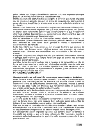 pois o ciclo de vida dos produtos está cada vez mais curto e as empresas optam por
procurar um mesmo público-alvo que seus concorrentes.
Diante das inúmeras oportunidades que surgem, é provável que muitas empresas
não as enxerguem, pois não colocam em prática as pesquisas, não acompanham o
desenvolvimento tecnológico ou simplesmente acham que o cliente irá aceitar o que
for ofertado.
Mesmo com a diversidade de produtos há um ponto em comum que divide o público
consumidor entre inúmeras empresas, sem que estas percebam que há uma parcela
de clientes sem atendimento, com desejos a serem atendidos e que merecem um
olhar mais ampliado das organizações, que normalmente olham somente o que está
muito próximo, especialmente dos concorrentes.
Com as pesquisas em mãos as organizações podem atender aos desejos dos
consumidores, podem melhorar um relacionamento, permitir a existência de clientes
fiéis, mensurar se suas ações estão gerando o retorno e acompanhar o
desenvolvimento do mercado.
Então fica evidente que muitas empresas têm preguiça de olhar o que acontece do
outro lado, não buscam novos públicos porque não enxergam as maiores
oportunidades, voltam-se aos consumidores dos concorrentes e lhes oferecem o
mesmo.
Conquistar um público-alvo é importante para que a empresa melhore seus produtos
e serviços, sem esquecer que sempre haverá um grupo de clientes não atendidos
dispostos a serem percebidos.
A melhor forma de a empresa lidar com o mercado e os consumidores é não se
fechar entre suas paredes e manter um público-alvo reduzido, mas sim optar por
abrir os olhos e perceber que existem oportunidades não exploradas pelos
concorrentes, que podem ser aproveitadas se a empresa quiser se manter viva no
mercado globalizado dos dias atuais.
Por Rafael Mauricio Menshhein

O conhecimento e as melhores informações para as empresas em Marketing
Antes de entrar em um novo mercado é necessário que a organização realize uma
pesquisa, volte suas atenções para as análises e que encontre o maior número de
informações sobre os consumidores, concorrentes, estruturas, culturas e demais
variáveis, pois cada região tem diferenças que nem sempre estão em evidência, o
que impede a organização de realizar um bom trabalho.
A pesquisa faz parte do dia-a-dia das empresas, mesmo que não seja aplicada no
ambiente externo, sempre existe a necessidade de encontrar as melhores
informações, estabelecer contatos e aprofundar o conhecimento sobre um produto
ou serviço ofertado pela organização.
Após uma coleta de dados é interessante compartilhar as informações e análises
com as demais áreas, pois uma pesquisa bem elaborada passa pelas mãos de
todas as áreas, é executada e, após a análise, é compartilhada.
Mas nem sempre os resultados são divididos com os colaboradores, pois sempre
existem pessoas que acham que o colaborador não pode compreender as análises
ou sequer entender uma pesquisa, e é isto que impede o êxito das organizações.
Em contrapartida existem empresas e pessoas que pensam, optam por construir a
integração das áreas, o que torna cada colaborador tão responsável quanto o
presidente, pelo simples princípio de que todos estão seguindo um caminho único e
para o mesmo lado.


                                                                           515
 
