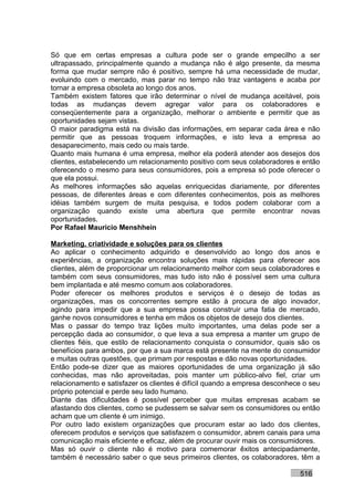 Só que em certas empresas a cultura pode ser o grande empecilho a ser
ultrapassado, principalmente quando a mudança não é algo presente, da mesma
forma que mudar sempre não é positivo, sempre há uma necessidade de mudar,
evoluindo com o mercado, mas parar no tempo não traz vantagens e acaba por
tornar a empresa obsoleta ao longo dos anos.
Também existem fatores que irão determinar o nível de mudança aceitável, pois
todas as mudanças devem agregar valor para os colaboradores e
conseqüentemente para a organização, melhorar o ambiente e permitir que as
oportunidades sejam vistas.
O maior paradigma está na divisão das informações, em separar cada área e não
permitir que as pessoas troquem informações, e isto leva a empresa ao
desaparecimento, mais cedo ou mais tarde.
Quanto mais humana é uma empresa, melhor ela poderá atender aos desejos dos
clientes, estabelecendo um relacionamento positivo com seus colaboradores e então
oferecendo o mesmo para seus consumidores, pois a empresa só pode oferecer o
que ela possui.
As melhores informações são aquelas enriquecidas diariamente, por diferentes
pessoas, de diferentes áreas e com diferentes conhecimentos, pois as melhores
idéias também surgem de muita pesquisa, e todos podem colaborar com a
organização quando existe uma abertura que permite encontrar novas
oportunidades.
Por Rafael Mauricio Menshhein

Marketing, criatividade e soluções para os clientes
Ao aplicar o conhecimento adquirido e desenvolvido ao longo dos anos e
experiências, a organização encontra soluções mais rápidas para oferecer aos
clientes, além de proporcionar um relacionamento melhor com seus colaboradores e
também com seus consumidores, mas tudo isto não é possível sem uma cultura
bem implantada e até mesmo comum aos colaboradores.
Poder oferecer os melhores produtos e serviços é o desejo de todas as
organizações, mas os concorrentes sempre estão à procura de algo inovador,
agindo para impedir que a sua empresa possa construir uma fatia de mercado,
ganhe novos consumidores e tenha em mãos os objetos de desejo dos clientes.
Mas o passar do tempo traz lições muito importantes, uma delas pode ser a
percepção dada ao consumidor, o que leva a sua empresa a manter um grupo de
clientes fiéis, que estilo de relacionamento conquista o consumidor, quais são os
benefícios para ambos, por que a sua marca está presente na mente do consumidor
e muitas outras questões, que primam por respostas e dão novas oportunidades.
Então pode-se dizer que as maiores oportunidades de uma organização já são
conhecidas, mas não aproveitadas, pois manter um público-alvo fiel, criar um
relacionamento e satisfazer os clientes é difícil quando a empresa desconhece o seu
próprio potencial e perde seu lado humano.
Diante das dificuldades é possível perceber que muitas empresas acabam se
afastando dos clientes, como se pudessem se salvar sem os consumidores ou então
acham que um cliente é um inimigo.
Por outro lado existem organizações que procuram estar ao lado dos clientes,
oferecem produtos e serviços que satisfazem o consumidor, abrem canais para uma
comunicação mais eficiente e eficaz, além de procurar ouvir mais os consumidores.
Mas só ouvir o cliente não é motivo para comemorar êxitos antecipadamente,
também é necessário saber o que seus primeiros clientes, os colaboradores, têm a

                                                                            516
 