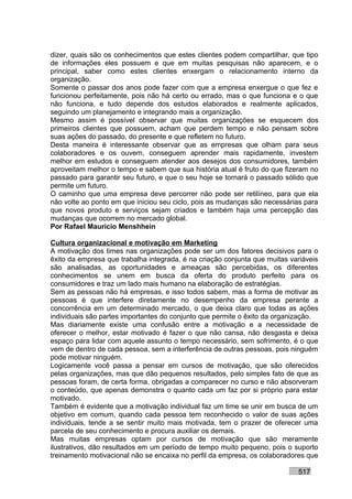 dizer, quais são os conhecimentos que estes clientes podem compartilhar, que tipo
de informações eles possuem e que em muitas pesquisas não aparecem, e o
principal, saber como estes clientes enxergam o relacionamento interno da
organização.
Somente o passar dos anos pode fazer com que a empresa enxergue o que fez e
funcionou perfeitamente, pois não há certo ou errado, mas o que funciona e o que
não funciona, e tudo depende dos estudos elaborados e realmente aplicados,
seguindo um planejamento e integrando mais a organização.
Mesmo assim é possível observar que muitas organizações se esquecem dos
primeiros clientes que possuem, acham que perdem tempo e não pensam sobre
suas ações do passado, do presente e que refletem no futuro.
Desta maneira é interessante observar que as empresas que olham para seus
colaboradores e os ouvem, conseguem aprender mais rapidamente, investem
melhor em estudos e conseguem atender aos desejos dos consumidores, também
aproveitam melhor o tempo e sabem que sua história atual é fruto do que fizeram no
passado para garantir seu futuro, e que o seu hoje se tornará o passado sólido que
permite um futuro.
O caminho que uma empresa deve percorrer não pode ser retilíneo, para que ela
não volte ao ponto em que iniciou seu ciclo, pois as mudanças são necessárias para
que novos produto e serviços sejam criados e também haja uma percepção das
mudanças que ocorrem no mercado global.
Por Rafael Mauricio Menshhein

Cultura organizacional e motivação em Marketing
A motivação dos times nas organizações pode ser um dos fatores decisivos para o
êxito da empresa que trabalha integrada, é na criação conjunta que muitas variáveis
são analisadas, as oportunidades e ameaças são percebidas, os diferentes
conhecimentos se unem em busca da oferta do produto perfeito para os
consumidores e traz um lado mais humano na elaboração de estratégias.
Sem as pessoas não há empresas, e isso todos sabem, mas a forma de motivar as
pessoas é que interfere diretamente no desempenho da empresa perante a
concorrência em um determinado mercado, o que deixa claro que todas as ações
individuais são partes importantes do conjunto que permite o êxito da organização.
Mas diariamente existe uma confusão entre a motivação e a necessidade de
oferecer o melhor, estar motivado é fazer o que não cansa, não desgasta e deixa
espaço para lidar com aquele assunto o tempo necessário, sem sofrimento, é o que
vem de dentro de cada pessoa, sem a interferência de outras pessoas, pois ninguém
pode motivar ninguém.
Logicamente você passa a pensar em cursos de motivação, que são oferecidos
pelas organizações, mas que dão pequenos resultados, pelo simples fato de que as
pessoas foram, de certa forma, obrigadas a comparecer no curso e não absorveram
o conteúdo, que apenas demonstra o quanto cada um faz por si próprio para estar
motivado.
Também é evidente que a motivação individual faz um time se unir em busca de um
objetivo em comum, quando cada pessoa tem reconhecido o valor de suas ações
individuais, tende a se sentir muito mais motivada, tem o prazer de oferecer uma
parcela de seu conhecimento e procura auxiliar os demais.
Mas muitas empresas optam por cursos de motivação que são meramente
ilustrativos, dão resultados em um período de tempo muito pequeno, pois o suporto
treinamento motivacional não se encaixa no perfil da empresa, os colaboradores que

                                                                            517
 