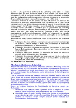 Durante o planejamento o profissional de Marketing usará todos os dados
disponíveis para que suas estratégias sejam as mais corretas, que tragam para o
planejamento todas as respostas possíveis para as variáveis controláveis e também
parte das variáveis incontroláveis, que podem influenciar diretamente no lançamento
de um produto no mercado e especialmente quem é seu público-alvo.
Conhecer o mercado é um dos pontos que mais influenciam nas decisões do
profissional de Marketing, essencialmente hoje percebe-se que a concorrência
consegue produzir um produto similar ou até mesmo superior em pouco tempo, não
há espaços para "achar" neste mercado, a competitividade faz com que os estudos
constantes sejam valorizados e permitam que os profissionais de Marketing
busquem os dados no mercado, transformando-os em informações importantes,
mesmo que para isso sejam necessárias Pesquisas criadas pela própria
organização, provando novamente que sem trabalho não há como ganhar mercado
e dar ao consumidor um produto com excelentes qualificações e que atenda aos
seus desejos.
As estratégias para o desenvolvimento de novos produtos podem ser de quatro
tipos:
    • Estratégias ofensivas: adotadas por empresas que querem manter a liderança
       no mercado, estando sempre à frente dos concorrentes. É necessário
       investimento em Pesquisa e Desenvolvimento.
    • Estratégias defensivas: adotadas por empresas que seguem as empresas
       líderes. Evita custos com Desenvolvimento e não corre riscos entrando em
       novos mercados.
    • Estratégias tradicionais: adotadas por empresas que atuam em mercados
       estáveis, sem grande demanda por mudanças.
    • Estratégias dependentes: adotadas por empresas que não têm autonomia
       para lançar seus próprios produtos. Isto ocorre com subsidiárias ou empresas
       que produzem para outras (terceirização).
Por Rafael Mauricio Menshhein

Filosofias de Administração de Marketing
Antigamente era notado que muitas empresas tratavam o Marketing como um
serviço comercial, ou grupo composto por vendedores e empregados subordinados
ao diretor de produção ou diretor administrativo, com o tempo houve a ampliação,
tanto na diversificação dos profissionais, quanto à importância do Marketing dentro
das empresas.
Com as diferentes filosofias de Marketing dentro do mercado, pode-se notar que
com o passar dos tempos o Marketing foi deixando de ser apenas um ponto dentro
de um organograma empresarial para tornar-se um dos pontos que mais trouxeram
crescimento, aprendizado, evolução e força para as organizações, pois está inserido
em todas as áreas e une os departamentos (apenas para efeitos de organograma)
existentes nas empresas.
Dentre os modelos filosóficos de Administração de Marketing, podem ser
destacados:
    • Orientação para produção: onde o principal ponto da empresa é apenas
       produzir, o Marketing apenas entrega os produtos nos locais de venda;
    • Orientação para o produto: partindo do princípio de que os consumidores
       sempre desejam produtos com a melhor qualidade, desempenho e inovações,
       portanto as empresas devem sempre procurar ofertar produtos que
       constantemente estão evoluindo;

                                                                              52
 