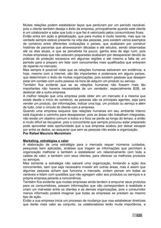 Muitas relações podem estabelecer laços que perduram por um período razoável,
pois o cliente também deseja o êxito da empresa, principalmente quando este cliente
é um colaborador e sabe que tudo o que faz é valorizado pelos consumidores finais.
Então entra em ação a globalização, que para muitos é muito recente, mas que na
verdade sempre esteve presente na vida das pessoas, pois existem vários exemplos
de comércio entre diferentes civilizações e países, que acabaram por construir
histórias de parcerias que atravessaram décadas e até séculos, sendo observadas
até os dias atuais, e que se percebida há pouco, ganha ares de algo ruim, pois
muitas empresas que não estavam preparadas acabaram por desaparecer devido às
práticas de proteção excessiva em algumas regiões e até mesmo a falta de um
período para o preparo em lidar com concorrentes mais qualificados que entraram
de repente no mercado.
Mas sempre é possível notar que as relações humanas estiveram em evidência, e
hoje, mesmo com a internet, são tão importantes e poderosos em alguns países,
que determinam o êxito de muitas organizações, pois existem pessoas que desejam
estar em contato com outra pessoa na hora de adquirir um produto ou serviço.
Também fica evidente que se as relações humanas não fossem mais tão
importantes não haveria necessidade de um vendedor, especialmente B2B, se
deslocar até a outra empresa.
A melhor relação que uma empresa pode obter em um mercado é a mesma que
existe desde o início do comércio, as pessoas são os principais agentes, seja para
vender um produto, dar informações, indicar uma loja, um produto ou serviço e além
de tudo, criar o vínculo do cliente com a empresa.
Quando uma empresa esquece das relações humanas em seu ambiente interno
está traçando o caminho para desaparecer, pois as áreas não trabalham integradas,
não existe um objetivo comum a todos e o foco se perde ao longo do tempo, e então
é muito difícil se recuperar, pois o concorrente que sempre procurou estar preparado
pode aproveitar esta oportunidade que a sua empresa acabou por deixar escapar
por entre os dedos, ao esquecer que sem as pessoas não existe a organização.
Por Rafael Mauricio Menshhein

Marketing, estratégias e valor
A elaboração de uma estratégia para o mercado requer inúmeros cuidados,
pesquisas bem aplicadas, análises que tragam as informações que permitam à
organização melhorar e também a estabelecer um relacionamento com toda a
cadeia de valor, e também com seus clientes, para oferecer os melhores produtos
ou serviços.
Mas somente a estratégia não salvará uma organização, limitando a ação dos
concorrentes, sem que seja necessário investir em outras áreas, mas é assim que
algumas pessoas acham que funciona o mercado, evitam pensar em todas as
variáveis e lidam com questões que não agregam valor aos produtos ou serviços e a
própria empresa perante a concorrência.
Também fica evidente que muitas empresas ainda tendem a empurrar seus produtos
para os consumidores, passam informações que não correspondem à realidade e
criam um mal-estar entre os clientes e as demais organizações, pois o consumidor
menos informado poderá imaginar que todas as empresas se prestam ao mesmo
tipo de ação.
Então a sua empresa inicia um processo de mudança que visa estabelecer diretrizes
que darão mais valor ao conjunto, os colaboradores terão muita importância, a


                                                                             520
 