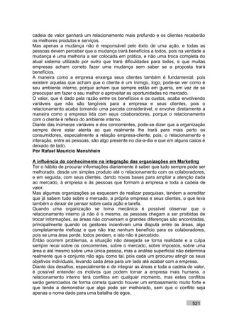 cadeia de valor ganhará um relacionamento mais profundo e os clientes receberão
os melhores produtos e serviços.
Mas apenas a mudança não é responsável pelo êxito de uma ação, e todas as
pessoas devem perceber que a mudança trará benefícios a todos, pois na verdade a
mudança é uma melhoria a ser colocada em prática, e não uma troca completa do
atual sistema utilizado por outro que trará dificuldades para todos, e que muitas
empresas acham correto fazer uma mudança sem saber se a proposta trará
benefícios.
A maneira como a empresa enxerga seus clientes também é fundamental, pois
existem aquelas que acham que o cliente é um inimigo, logo, pode-se ver como é
seu ambiente interno, porque acham que sempre estão em guerra, em vez de se
preocupar em fazer o seu melhor e aproveitar as oportunidades no mercado.
O valor, que é dado pela razão entre os benefícios e os custos, acaba envolvendo
variáveis que não são tangíveis para a empresa e seus clientes, pois o
relacionamento acaba tomando uma parcela considerável, e envolve diretamente a
maneira como a empresa lida com seus colaboradores, porque o relacionamento
com o cliente é reflexo do ambiente interno.
Diante das inúmeras variáveis e dos concorrentes, pode-se dizer que a organização
sempre deve estar atenta ao que realmente lhe trará para mais perto os
consumidores, especialmente a relação empresa-cliente, pois, o relacionamento e
interação, entre as pessoas, são algo presente no dia-a-dia e que em alguns casos é
deixado de lado.
Por Rafael Mauricio Menshhein

A influência do conhecimento na integração das organizações em Marketing
Ter o hábito de procurar informações diariamente é saber que tudo sempre pode ser
melhorado, desde um simples produto até o relacionamento com os colaboradores,
e em seguida, com seus clientes, dando novas bases para ampliar a atenção dada
ao mercado, à empresa e às pessoas que formam a empresa e toda a cadeia de
valor.
Mas algumas organizações se esquecem de realizar pesquisas, tendem a acreditar
que já sabem tudo sobre o mercado, a própria empresa e seus clientes, o que leva
também a deixar de pensar sobre cada ação e tarefa.
Quando uma organização se torna mecânica é possível observar que o
relacionamento interno já não é o mesmo, as pessoas chegam a ser proibidas de
trocar informações, as áreas não conversam e grandes diferenças são encontradas,
principalmente quando os gestores incentivam uma disputa entre as áreas, algo
completamente ineficaz e que não traz nenhum benefício para os colaboradores,
pois se uma área perde, todos perdem, e isto não é percebido.
Então ocorrem problemas, a situação não desejada se torna realidade e a culpa
sempre recai sobre os concorrentes, sobre o mercado, sobre impostos, sobre uma
área e até mesmo sobre uma única pessoa, mas a análise superficial não determina
realmente que o conjunto não agiu como tal, pois cada um procurou atingir os seus
objetivos individuais, levando cada área para um lado até acabar com a empresa.
Diante dos desafios, especialmente o de integrar as áreas e toda a cadeia de valor,
é possível entender os motivos que podem tornar a empresa mais humana, o
relacionamento interno terá conflitos em qualquer momento, mas estes conflitos
serão gerenciados de forma correta quando houver um embasamento muito forte e
que tende a demonstrar que algo pode ser melhorado, sem que o conflito seja
apenas o nome dado para uma batalha de egos.

                                                                            521
 
