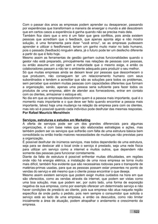 Com o passar dos anos as empresas podem aprender ou desaparecer, passando
por experiências que transformam a maneira de enxergar o mundo e até descobrem
que em certos casos a experiência é ganha quando não se precisa mais dela.
Também fica claro que o erro é um fator que gera conflitos, pois ainda existem
pessoas que acreditam que o feedback, que apenas aponta algo e não mostra
solução, é uma ferramenta para dizer "você errou", se as empresas pudessem
aprender e utilizar o feedforward, teriam um ganho muito maior no lado humano,
pois o passado (feedback) ninguém altera, já o futuro pode ter um desfecho diferente
a partir do que é feito hoje.
Mesmo assim as ferramentas de gestão ganham outras funcionalidades quando o
gestor não está preparado, principalmente nas relações de pessoas com pessoas,
ou então assume um cargo sem a maturidade que o mesmo exige, e então os
colaboradores passam a não ter o ambiente adequado para produzir o seu melhor.
Só que muitas empresas ainda se deixam levar por pessoas que desconhecem o
que produzem, não conseguem ter um relacionamento humano com seus
subordinados e tendem a acreditar que são as soluções para todos os problemas,
sem perceber que existem muitas pessoas com capacidades diferentes que formam
a organização, senão, apenas uma pessoa seria suficiente para fazer todos os
produtos de uma empresa, além de atender aos fornecedores, entrar em contato
com os clientes, armazenar o estoque etc.
No dia em que as empresas descobrirem quem é a pessoa mais importante, qual é o
momento mais importante e o que deve ser feito quando encontrar a pessoa mais
importante, talvez haja uma mudança na relação da empresa para com os clientes,
mas isto só é possível quando cada indivíduo pode desfrutar das mesmas respostas.
Por Rafael Mauricio Menshhein

Serviços, estruturas e estudos em Marketing
A oferta de serviços pode ser um dos grandes diferenciais para algumas
organizações, é com base neles que são elaboradas estratégias e ações, mas
também podem ser os serviços que sofrerão com falta de uma estrutura básica bem
consolidada ou então trarão maiores necessidades de mudanças não previstas para
a organização.
É possível desfrutar de inúmeros serviços, mas todos dependerão de uma estrutura,
seja para se deslocar até o local onde o serviço é prestado, seja uma rede física
para utilizar um serviço como a internet e muitos outros, que dependem não
somente das pessoas para funcionar corretamente.
Diante da falta de estrutura é possível enfrentar muitas dificuldades, em regiões
onde não há energia elétrica, a instalação de uma nova empresa se torna muito
mais difícil, também fica evidente que são necessárias rodovias para o transporte de
matérias-primas usadas, para que as pessoas possam estar presentes no ponto de
vendas do serviço e até mesmo que o cliente possa encontrar o que deseja.
Mesmo assim existem serviços que podem exigir muitos cuidados na hora em que
são oferecidos, como as vendas através da internet, que podem ser vistas como
uma boa solução, mas que podem ser, por outro lado, uma forma de exposição
negativa da sua empresa, como por exemplo oferecer um determinado serviço e não
haver condições de prestá-lo ao cliente, pois sua empresa não atua naquela região
específica de onde partiu o pedido, pois nem sempre o consumidor que solicita o
serviço está ao lado de uma empresa, e então os descuidos, como não limitar
inicialmente a área de atuação, podem atrapalhar o andamento e crescimento da
empresa.

                                                                             522
 