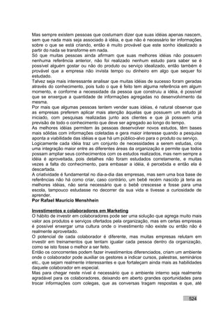 Mas sempre existem pessoas que costumam dizer que suas idéias apenas nascem,
sem que nada mais seja associado à idéia, e que não é necessário ter informações
sobre o que se está criando, então é muito provável que este sonho idealizado a
partir do nada se transforme em nada.
Só que muitas pessoas ainda afirmam que suas melhores idéias não possuem
nenhuma referência anterior, não foi realizado nenhum estudo para saber se é
possível alguém gostar ou não do produto ou serviço idealizado, então também é
provável que a empresa não invista tempo ou dinheiro em algo que sequer foi
estudado.
Talvez seja mais interessante analisar que muitas idéias de sucesso foram geradas
através do conhecimento, pois tudo o que é feito tem alguma referência em algum
momento, e conforme a necessidade da pessoa que construiu a idéia, é possível
que se enxergue a quantidade de informações agregadas no desenvolvimento da
mesma.
Por mais que algumas pessoas tentem vender suas idéias, é natural observar que
as empresas preferem aplicar mais atenção àquelas que possuem um estudo já
iniciado, com pesquisas realizadas junto aos clientes e que já possuem uma
previsão de todo o conhecimento que deve ser agregado ao longo do tempo.
As melhores idéias permitem às pessoas desenvolver novos estudos, têm bases
mais sólidas com informações coletadas e gera maior interesse quando a pesquisa
aponta a viabilidade das idéias e que há um público-alvo para o produto ou serviço.
Logicamente cada idéia traz um conjunto de necessidades a serem estudas, cria
uma integração maior entre as diferentes áreas da organização e permite que todos
possam ampliar seus conhecimentos com os estudos realizados, mas nem sempre a
idéia é aproveitada, pois detalhes não foram estudados corretamente, e muitas
vezes a falta do conhecimento, para embasar a idéia, é percebida e então ela é
descartada.
A criatividade é fundamental no dia-a-dia das empresas, mas sem uma boa base de
referências não há como criar, caso contrário, um bebê recém nascido já teria as
melhores idéias, não seria necessário que o bebê crescesse e fosse para uma
escola, tampouco estudasse no decorrer da sua vida e tivesse a curiosidade de
aprender.
Por Rafael Mauricio Menshhein

Investimentos e colaboradores em Marketing
O hábito de investir em colaboradores pode ser uma solução que agrega muito mais
valor aos produtos e serviços ofertados pela organização, mas em certas empresas
é possível enxergar uma cultura onde o investimento não existe ou então não é
realmente aproveitado.
O potencial de cada colaborador é diferente, mas muitas empresas relutam em
investir em treinamentos que tentam igualar cada pessoa dentro da organização,
como se isto fosse o melhor a ser feito.
Então os concorrentes podem fazer investimentos diferenciados, criam um ambiente
onde o colaborador pode auxiliar os gestores a indicar cursos, palestras, seminários
etc., que sejam realmente interessantes e que fortaleçam ainda mais as habilidades
daquele colaborador em especial.
Mas para chegar neste nível é necessário que o ambiente interno seja realmente
agradável para os colaboradores, deixando em aberto grandes oportunidades para
trocar informações com colegas, que as conversas tragam respostas e que, até


                                                                             524
 