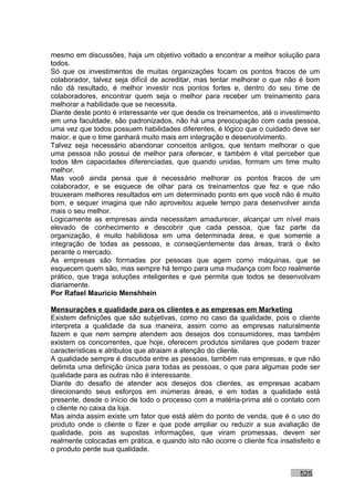 mesmo em discussões, haja um objetivo voltado a encontrar a melhor solução para
todos.
Só que os investimentos de muitas organizações focam os pontos fracos de um
colaborador, talvez seja difícil de acreditar, mas tentar melhorar o que não é bom
não dá resultado, é melhor investir nos pontos fortes e, dentro do seu time de
colaboradores, encontrar quem seja o melhor para receber um treinamento para
melhorar a habilidade que se necessita.
Diante deste ponto é interessante ver que desde os treinamentos, até o investimento
em uma faculdade, são padronizados, não há uma preocupação com cada pessoa,
uma vez que todos possuem habilidades diferentes, é lógico que o cuidado deve ser
maior, e que o time ganhará muito mais em integração e desenvolvimento.
Talvez seja necessário abandonar conceitos antigos, que tentam melhorar o que
uma pessoa não possui de melhor para oferecer, e também é vital perceber que
todos têm capacidades diferenciadas, que quando unidas, formam um time muito
melhor.
Mas você ainda pensa que é necessário melhorar os pontos fracos de um
colaborador, e se esquece de olhar para os treinamentos que fez e que não
trouxeram melhores resultados em um determinado ponto em que você não é muito
bom, e sequer imagina que não aproveitou aquele tempo para desenvolver ainda
mais o seu melhor.
Logicamente as empresas ainda necessitam amadurecer, alcançar um nível mais
elevado de conhecimento e descobrir que cada pessoa, que faz parte da
organização, é muito habilidosa em uma determinada área, e que somente a
integração de todas as pessoas, e conseqüentemente das áreas, trará o êxito
perante o mercado.
As empresas são formadas por pessoas que agem como máquinas, que se
esquecem quem são, mas sempre há tempo para uma mudança com foco realmente
prático, que traga soluções inteligentes e que permita que todos se desenvolvam
diariamente.
Por Rafael Mauricio Menshhein

Mensurações e qualidade para os clientes e as empresas em Marketing
Existem definições que são subjetivas, como no caso da qualidade, pois o cliente
interpreta a qualidade da sua maneira, assim como as empresas naturalmente
fazem e que nem sempre atendem aos desejos dos consumidores, mas também
existem os concorrentes, que hoje, oferecem produtos similares que podem trazer
características e atributos que atraiam a atenção do cliente.
A qualidade sempre é discutida entre as pessoas, também nas empresas, e que não
delimita uma definição única para todas as pessoas, o que para algumas pode ser
qualidade para as outras não é interessante.
Diante do desafio de atender aos desejos dos clientes, as empresas acabam
direcionando seus esforços em inúmeras áreas, e em todas a qualidade está
presente, desde o início de todo o processo com a matéria-prima até o contato com
o cliente no caixa da loja.
Mas ainda assim existe um fator que está além do ponto de venda, que é o uso do
produto onde o cliente o fizer e que pode ampliar ou reduzir a sua avaliação de
qualidade, pois as supostas informações, que viram promessas, devem ser
realmente colocadas em prática, e quando isto não ocorre o cliente fica insatisfeito e
o produto perde sua qualidade.


                                                                               525
 