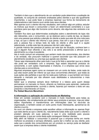 Também é claro que o atendimento de um vendedor pode determinar a avaliação de
qualidade, no conjunto de variáveis analisadas pelos clientes e que são igualmente
importantes, o que pode fazer a empresa repensar sua forma de treinamento de
colaboradores e até mesmo ouvir ainda mais seus clientes.
Mas apenas ouvir o cliente não traz resultados, sem colocar algo em prática, estudar
os motivos que levam o consumidor a fazer um determinado comentário e o que
acontece para que algo não funcione como deveria, são algumas das variáveis a se
estudar.
Também fica claro que determinadas avaliações sobre o atendimento de lojas não
são relevantes, pois o consumidor, ao se deslocar para a saída da loja, se depara
com uma pessoa que solicita a atenção do cliente e pede que este dê uma nota para
a loja, só que o cliente não informa o que pensa, mas sim o que a loja quer ouvir,
pois a pessoa fica o tempo todo do lado do cliente e olha qual é a opção
selecionada, e então este tipo de pesquisa não tem valor algum.
A grande maioria das pessoas já passou por este tipo de situação, conhece bem o
que é alguém ficar olhando o seu voto e se sente pressionada a afirmar que o
atendimento ou a loja é excelente.
Isto é muito comum em empresas que sentem medo dos concorrentes, dos clientes
e da verdade, não procuram melhorar e querem esconder que não possuem um
atendimento excelente ou uma loja que agrade aos clientes.
Talvez seja interessante olhar para tudo o que já foi feito e aprender que se o cliente
não pode ser verdadeiro com a empresa, logo estará adquirindo produtos do
concorrente, e com ações impensadas e imaturas, é a empresa que envia seus
clientes para a concorrência.
Algumas empresas agem como se vivessem em um conto de fadas, onde nada do
que elas tocam pode ser inferior ao que seus concorrentes oferecem, que todas as
suas ações são perfeitas e que não há nada para melhorar, e que também em breve
deixarão o mercado por não olharem suas debilidades e solucioná-las o mais
rapidamente.
Saber que a empresa sempre deve melhorar é o básico para quem deseja
permanecer no mercado no futuro, olhando os históricos para aprender, realizando
pesquisas constantemente, ouvindo o cliente, fazendo por merecer o êxito em seu
presente e vislumbrando um futuro.
Por Rafael Mauricio Menshhein

A informação e a aplicação do conhecimento em Marketing
Estar em contato constante com o mercado é muito importante para todas as
organizações, não simplesmente por ofertar seus produtos e serviços, mas por obter
dados importantes e transformá-los em informações úteis no dia-a-dia da
organização, e também existe um outro ponto muito interessante, aproximar-se do
cliente e ouvi-lo.
Ao ouvir um cliente a empresa pode escolher utilizar a informação ou apenas fingir
que está atenta ao que o cliente diz, naturalmente todas dirão que ouvem o cliente e
prestam atenção em suas palavras, o que é uma realidade para poucas
organizações, e que por conta desta ação conseguem fidelizar clientes.
Mas além de fidelizar o consumidor é possível que a empresa tenha em mente
melhorar os produtos e serviços ofertados, queira dar o melhor ao seu cliente, pois
sabe que a paixão dos consumidores por um produto ou serviço pode se desfazer
assim que a empresa deixa o cliente insatisfeito.


                                                                                526
 