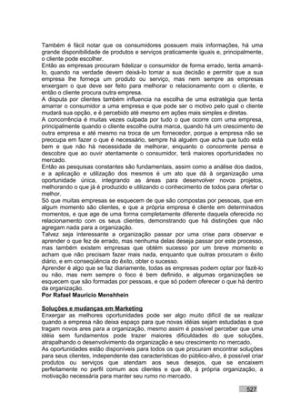 Também é fácil notar que os consumidores possuem mais informações, há uma
grande disponibilidade de produtos e serviços praticamente iguais e, principalmente,
o cliente pode escolher.
Então as empresas procuram fidelizar o consumidor de forma errado, tenta amarrá-
lo, quando na verdade devem deixá-lo tomar a sua decisão e permitir que a sua
empresa lhe forneça um produto ou serviço, mas nem sempre as empresas
enxergam o que deve ser feito para melhorar o relacionamento com o cliente, e
então o cliente procura outra empresa.
A disputa por clientes também influencia na escolha de uma estratégia que tenta
amarrar o consumidor a uma empresa e que pode ser o motivo pelo qual o cliente
mudará sua opção, e é percebido até mesmo em ações mais simples e diretas.
A concorrência é muitas vezes culpada por tudo o que ocorre com uma empresa,
principalmente quando o cliente escolhe outra marca, quando há um crescimento de
outra empresa e até mesmo na troca de um fornecedor, porque a empresa não se
preocupa em fazer o que é necessário, sempre há alguém que acha que tudo está
bem e que não há necessidade de melhorar, enquanto o concorrente pensa e
descobre que ao ouvir atentamente o consumidor, terá maiores oportunidades no
mercado.
Então as pesquisas constantes são fundamentais, assim como a análise dos dados,
e a aplicação e utilização dos mesmos é um ato que dá à organização uma
oportunidade única, integrando as áreas para desenvolver novos projetos,
melhorando o que já é produzido e utilizando o conhecimento de todos para ofertar o
melhor.
Só que muitas empresas se esquecem de que são compostas por pessoas, que em
algum momento são clientes, e que a própria empresa é cliente em determinados
momentos, e que age de uma forma completamente diferente daquela oferecida no
relacionamento com os seus clientes, demonstrando que há distinções que não
agregam nada para a organização.
Talvez seja interessante a organização passar por uma crise para observar e
aprender o que fez de errado, mas nenhuma delas deseja passar por este processo,
mas também existem empresas que obtém sucesso por um breve momento e
acham que não precisam fazer mais nada, enquanto que outras procuram o êxito
diário, e em conseqüência do êxito, obter o sucesso.
Aprender é algo que se faz diariamente, todas as empresas podem optar por fazê-lo
ou não, mas nem sempre o foco é bem definido, e algumas organizações se
esquecem que são formadas por pessoas, e que só podem oferecer o que há dentro
da organização.
Por Rafael Mauricio Menshhein

Soluções e mudanças em Marketing
Enxergar as melhores oportunidades pode ser algo muito difícil de se realizar
quando a empresa não deixa espaço para que novas idéias sejam estudadas e que
tragam novos ares para a organização, mesmo assim é possível perceber que uma
idéia sem fundamentos pode trazer maiores dificuldades do que soluções,
atrapalhando o desenvolvimento da organização e seu crescimento no mercado.
As oportunidades estão disponíveis para todos os que procuram encontrar soluções
para seus clientes, independente das características do público-alvo, é possível criar
produtos ou serviços que atendam aos seus desejos, que se encaixem
perfeitamente no perfil comum aos clientes e que dê, à própria organização, a
motivação necessária para manter seu rumo no mercado.

                                                                               527
 
