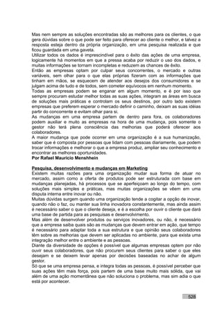 Mas nem sempre as soluções encontradas são as melhores para os clientes, o que
gera dúvidas sobre o que pode ser feito para oferecer ao cliente o melhor, e talvez a
resposta esteja dentro da própria organização, em uma pesquisa realizada e que
ficou guardada em uma gaveta.
Utilizar todos os dados é imprescindível para o êxito das ações de uma empresa,
logicamente há momentos em que a pressa acaba por reduzir o uso dos dados, e
muitas informações se tornam incompletas e reduzem as chances de êxito.
Então as empresas optam por culpar seus concorrentes, o mercado e outras
variáveis, sem olhar para o que elas próprias fizeram com as informações que
tinham em mãos, se esquecem de atender aos desejos dos consumidores e se
julgam acima de tudo e de todos, sem cometer equívocos em nenhum momento.
Todas as empresas podem se enganar em algum momento, e é por isso que
sempre procuram estudar melhor todas as suas ações, integram as áreas em busca
de soluções mais práticas e controlam os seus destinos, por outro lado existem
empresas que preferem esperar o mercado definir o caminho, deixam as suas idéias
partir do concorrente e evitam olhar para si.
As mudanças em uma empresa partem de dentro para fora, os colaboradores
podem auxiliar e muito as empresas na hora de uma mudança, pois somente o
gestor não terá plena consciência das melhorias que poderá oferecer aos
colaboradores.
A maior mudança que pode ocorrer em uma organização é a sua humanização,
saber que é composta por pessoas que lidam com pessoas diariamente, que podem
trocar informações e melhorar o que a empresa produz, ampliar seu conhecimento e
encontrar as melhores oportunidades.
Por Rafael Mauricio Menshhein

Pesquisa, desenvolvimento e mudanças em Marketing
Existem muitas razões para uma organização mudar sua forma de atuar no
mercado, assim como a oferta de produtos pode ser estruturada com base em
mudanças planejadas, há processos que se aperfeiçoam ao longo do tempo, com
soluções mais simples e práticas, mas muitas organizações se vêem em uma
disputa interna entre inovar ou não.
Muitas dúvidas surgem quando uma organização tende a cogitar a opção de inovar,
quando não o faz, ou manter sua linha inovadora constantemente, mas ainda assim
é necessário saber o que o cliente deseja, e é a escolha por ouvir o cliente que dará
uma base de partida para as pesquisas e desenvolvimento.
Mas além de desenvolver produtos ou serviços inovadores, ou não, é necessário
que a empresa saiba quais são as mudanças que devem entrar em ação, que tempo
é necessário para adaptar toda a sua estrutura e que opinião seus colaboradores
têm sobre as melhorias que devem ser aplicadas no ambiente, para que exista uma
integração melhor entre o ambiente e as pessoas.
Diante da diversidade de opções é possível que algumas empresas optem por não
ouvir seus colaboradores, que não procurem seus clientes para saber o que eles
desejam e se deixem levar apenas por decisões baseadas no achar de algum
gestor.
Só que se uma empresa pensa, e integra todas as pessoas, é possível perceber que
suas ações têm mais força, pois partem de uma base muito mais sólida, que vai
além de uma ação momentânea que não soluciona o problema, mas sim adia o que
está por acontecer.


                                                                              528
 