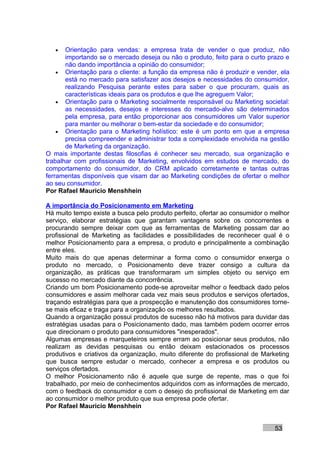 •   Orientação para vendas: a empresa trata de vender o que produz, não
       importando se o mercado deseja ou não o produto, feito para o curto prazo e
       não dando importância a opinião do consumidor;
    • Orientação para o cliente: a função da empresa não é produzir e vender, ela
       está no mercado para satisfazer aos desejos e necessidades do consumidor,
       realizando Pesquisa perante estes para saber o que procuram, quais as
       características ideais para os produtos e que lhe agreguem Valor;
    • Orientação para o Marketing socialmente responsável ou Marketing societal:
       as necessidades, desejos e interesses do mercado-alvo são determinados
       pela empresa, para então proporcionar aos consumidores um Valor superior
       para manter ou melhorar o bem-estar da sociedade e do consumidor;
    • Orientação para o Marketing holístico: este é um ponto em que a empresa
       precisa compreender e administrar toda a complexidade envolvida na gestão
       de Marketing da organização.
O mais importante destas filosofias é conhecer seu mercado, sua organização e
trabalhar com profissionais de Marketing, envolvidos em estudos de mercado, do
comportamento do consumidor, do CRM aplicado corretamente e tantas outras
ferramentas disponíveis que visam dar ao Marketing condições de ofertar o melhor
ao seu consumidor.
Por Rafael Mauricio Menshhein

A importância do Posicionamento em Marketing
Há muito tempo existe a busca pelo produto perfeito, ofertar ao consumidor o melhor
serviço, elaborar estratégias que garantam vantagens sobre os concorrentes e
procurando sempre deixar com que as ferramentas de Marketing possam dar ao
profissional de Marketing as facilidades e possibilidades de reconhecer qual é o
melhor Posicionamento para a empresa, o produto e principalmente a combinação
entre eles.
Muito mais do que apenas determinar a forma como o consumidor enxerga o
produto no mercado, o Posicionamento deve trazer consigo a cultura da
organização, as práticas que transformaram um simples objeto ou serviço em
sucesso no mercado diante da concorrência.
Criando um bom Posicionamento pode-se aproveitar melhor o feedback dado pelos
consumidores e assim melhorar cada vez mais seus produtos e serviços ofertados,
traçando estratégias para que a prospecção e manutenção dos consumidores torne-
se mais eficaz e traga para a organização os melhores resultados.
Quando a organização possui produtos de sucesso não há motivos para duvidar das
estratégias usadas para o Posicionamento dado, mas também podem ocorrer erros
que direcionam o produto para consumidores "inesperados".
Algumas empresas e marqueteiros sempre erram ao posicionar seus produtos, não
realizam as devidas pesquisas ou então deixam estacionados os processos
produtivos e criativos da organização, muito diferente do profissional de Marketing
que busca sempre estudar o mercado, conhecer a empresa e os produtos ou
serviços ofertados.
O melhor Posicionamento não é aquele que surge de repente, mas o que foi
trabalhado, por meio de conhecimentos adquiridos com as informações de mercado,
com o feedback do consumidor e com o desejo do profissional de Marketing em dar
ao consumidor o melhor produto que sua empresa pode ofertar.
Por Rafael Mauricio Menshhein


                                                                              53
 