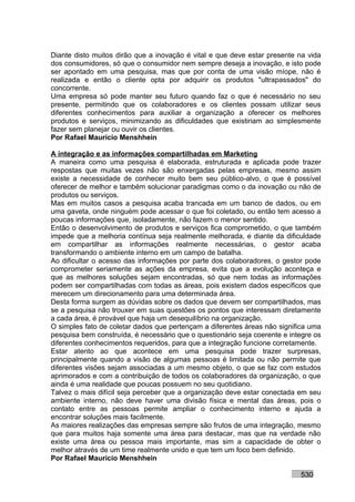 Diante disto muitos dirão que a inovação é vital e que deve estar presente na vida
dos consumidores, só que o consumidor nem sempre deseja a inovação, e isto pode
ser apontado em uma pesquisa, mas que por conta de uma visão míope, não é
realizada e então o cliente opta por adquirir os produtos "ultrapassados" do
concorrente.
Uma empresa só pode manter seu futuro quando faz o que é necessário no seu
presente, permitindo que os colaboradores e os clientes possam utilizar seus
diferentes conhecimentos para auxiliar a organização a oferecer os melhores
produtos e serviços, minimizando as dificuldades que existiriam ao simplesmente
fazer sem planejar ou ouvir os clientes.
Por Rafael Mauricio Menshhein

A integração e as informações compartilhadas em Marketing
A maneira como uma pesquisa é elaborada, estruturada e aplicada pode trazer
respostas que muitas vezes não são enxergadas pelas empresas, mesmo assim
existe a necessidade de conhecer muito bem seu público-alvo, o que é possível
oferecer de melhor e também solucionar paradigmas como o da inovação ou não de
produtos ou serviços.
Mas em muitos casos a pesquisa acaba trancada em um banco de dados, ou em
uma gaveta, onde ninguém pode acessar o que foi coletado, ou então tem acesso a
poucas informações que, isoladamente, não fazem o menor sentido.
Então o desenvolvimento de produtos e serviços fica comprometido, o que também
impede que a melhoria contínua seja realmente melhorada, e diante da dificuldade
em compartilhar as informações realmente necessárias, o gestor acaba
transformando o ambiente interno em um campo de batalha.
Ao dificultar o acesso das informações por parte dos colaboradores, o gestor pode
comprometer seriamente as ações da empresa, evita que a evolução aconteça e
que as melhores soluções sejam encontradas, só que nem todas as informações
podem ser compartilhadas com todas as áreas, pois existem dados específicos que
merecem um direcionamento para uma determinada área.
Desta forma surgem as dúvidas sobre os dados que devem ser compartilhados, mas
se a pesquisa não trouxer em suas questões os pontos que interessam diretamente
a cada área, é provável que haja um desequilíbrio na organização.
O simples fato de coletar dados que pertençam a diferentes áreas não significa uma
pesquisa bem construída, é necessário que o questionário seja coerente e integre os
diferentes conhecimentos requeridos, para que a integração funcione corretamente.
Estar atento ao que acontece em uma pesquisa pode trazer surpresas,
principalmente quando a visão de algumas pessoas é limitada ou não permite que
diferentes visões sejam associadas a um mesmo objeto, o que se faz com estudos
aprimorados e com a contribuição de todos os colaboradores da organização, o que
ainda é uma realidade que poucas possuem no seu quotidiano.
Talvez o mais difícil seja perceber que a organização deve estar conectada em seu
ambiente interno, não deve haver uma divisão física e mental das áreas, pois o
contato entre as pessoas permite ampliar o conhecimento interno e ajuda a
encontrar soluções mais facilmente.
As maiores realizações das empresas sempre são frutos de uma integração, mesmo
que para muitos haja somente uma área para destacar, mas que na verdade não
existe uma área ou pessoa mais importante, mas sim a capacidade de obter o
melhor através de um time realmente unido e que tem um foco bem definido.
Por Rafael Mauricio Menshhein

                                                                            530
 