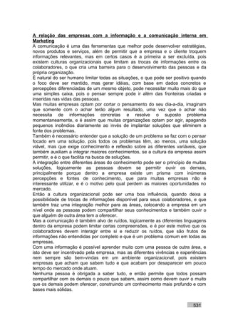 A relação das empresas com a informação e a comunicação interna em
Marketing
A comunicação é uma das ferramentas que melhor pode desenvolver estratégias,
novos produtos e serviços, além de permitir que a empresa e o cliente troquem
informações relevantes, mas em certos casos é a primeira a ser excluída, pois
existem culturas organizacionais que limitam as trocas de informações entre os
colaboradores, o que cria uma barreira para o desenvolvimento das pessoas e da
própria organização.
É natural do ser humano limitar todas as situações, o que pode ser positivo quando
o foco deve ser mantido, mas gerar idéias, com base em dados concretos e
percepções diferenciadas de um mesmo objeto, pode necessitar muito mais do que
uma simples caixa, pois o pensar sempre pode ir além das fronteiras criadas e
inseridas nas vidas das pessoas.
Mas muitas empresas optam por cortar o pensamento do seu dia-a-dia, imaginam
que somente com o achar terão algum resultado, uma vez que o achar não
necessita de informações concretas e resolve o suposto problema
momentaneamente, e é assim que muitas organizações optam por agir, apagando
pequenos incêndios diariamente ao invés de implantar soluções que eliminem a
fonte dos problemas.
Também é necessário entender que a solução de um problema se faz com o pensar
focado em uma solução, pois todos os problemas têm, ao menos, uma solução
viável, mas que exige conhecimento e reflexão sobre as diferentes variáveis, que
também auxiliam a integrar maiores conhecimentos, se a cultura da empresa assim
permitir, e é o que facilita na busca de soluções.
A integração entre diferentes áreas do conhecimento pode ser o princípio de muitas
soluções, logicamente as pessoas devem se permitir ouvir os demais,
principalmente porque dentro a empresa existe um prisma com inúmeras
percepções e fontes de conhecimento, que para muitas empresas não é
interessante utilizar, e é o motivo pelo qual perdem as maiores oportunidades no
mercado.
Então a cultura organizacional pode ser uma boa influência, quando deixa a
possibilidade de trocas de informações disponível para seus colaboradores, e que
também traz uma integração melhor para as áreas, colocando a empresa em um
nível onde as pessoas podem compartilhar seus conhecimentos e também ouvir o
que alguém de outra área tem a oferecer.
Mas a comunicação é também alvo de ruídos, logicamente as diferentes linguagens
dentro da empresa podem limitar certas compreensões, e é por este motivo que os
colaboradores devem interagir entre si e reduzir os ruídos, que são frutos de
informações não entendidas por completo e que é um problema comum em todas as
empresas.
Com uma informação é possível aprender muito com uma pessoa de outra área, e
isto deve ser incentivado pela empresa, mas as diferentes vivências e experiências
nem sempre são bem-vindas em um ambiente organizacional, pois existem
empresas que acham que sabem tudo e que acabam por desaparecer em pouco
tempo do mercado onde atuam.
Nenhuma pessoa é obrigada a saber tudo, e então permite que todos possam
compartilhar com os demais o pouco que sabem, assim como devem ouvir o muito
que os demais podem oferecer, construindo um conhecimento mais profundo e com
bases mais sólidas.


                                                                           531
 