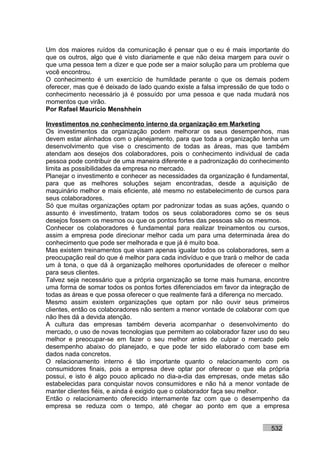 Um dos maiores ruídos da comunicação é pensar que o eu é mais importante do
que os outros, algo que é visto diariamente e que não deixa margem para ouvir o
que uma pessoa tem a dizer e que pode ser a maior solução para um problema que
você encontrou.
O conhecimento é um exercício de humildade perante o que os demais podem
oferecer, mas que é deixado de lado quando existe a falsa impressão de que todo o
conhecimento necessário já é possuído por uma pessoa e que nada mudará nos
momentos que virão.
Por Rafael Mauricio Menshhein

Investimentos no conhecimento interno da organização em Marketing
Os investimentos da organização podem melhorar os seus desempenhos, mas
devem estar alinhados com o planejamento, para que toda a organização tenha um
desenvolvimento que vise o crescimento de todas as áreas, mas que também
atendam aos desejos dos colaboradores, pois o conhecimento individual de cada
pessoa pode contribuir de uma maneira diferente e a padronização do conhecimento
limita as possibilidades da empresa no mercado.
Planejar o investimento e conhecer as necessidades da organização é fundamental,
para que as melhores soluções sejam encontradas, desde a aquisição de
maquinário melhor e mais eficiente, até mesmo no estabelecimento de cursos para
seus colaboradores.
Só que muitas organizações optam por padronizar todas as suas ações, quando o
assunto é investimento, tratam todos os seus colaboradores como se os seus
desejos fossem os mesmos ou que os pontos fortes das pessoas são os mesmos.
Conhecer os colaboradores é fundamental para realizar treinamentos ou cursos,
assim a empresa pode direcionar melhor cada um para uma determinada área do
conhecimento que pode ser melhorada e que já é muito boa.
Mas existem treinamentos que visam apenas igualar todos os colaboradores, sem a
preocupação real do que é melhor para cada indivíduo e que trará o melhor de cada
um à tona, o que dá à organização melhores oportunidades de oferecer o melhor
para seus clientes.
Talvez seja necessário que a própria organização se torne mais humana, encontre
uma forma de somar todos os pontos fortes diferenciados em favor da integração de
todas as áreas e que possa oferecer o que realmente fará a diferença no mercado.
Mesmo assim existem organizações que optam por não ouvir seus primeiros
clientes, então os colaboradores não sentem a menor vontade de colaborar com que
não lhes dá a devida atenção.
A cultura das empresas também deveria acompanhar o desenvolvimento do
mercado, o uso de novas tecnologias que permitem ao colaborador fazer uso do seu
melhor e preocupar-se em fazer o seu melhor antes de culpar o mercado pelo
desempenho abaixo do planejado, e que pode ter sido elaborado com base em
dados nada concretos.
O relacionamento interno é tão importante quanto o relacionamento com os
consumidores finais, pois a empresa deve optar por oferecer o que ela própria
possui, e isto é algo pouco aplicado no dia-a-dia das empresas, onde metas são
estabelecidas para conquistar novos consumidores e não há a menor vontade de
manter clientes fiéis, e ainda é exigido que o colaborador faça seu melhor.
Então o relacionamento oferecido internamente faz com que o desempenho da
empresa se reduza com o tempo, até chegar ao ponto em que a empresa


                                                                           532
 