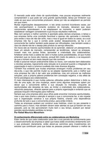 O mercado pode estar cheio de oportunidades, mas poucas empresas realmente
compreendem o que pode ser uma grande oportunidade, talvez por limitarem sua
visão ao que seus concorrentes produzem, talvez por não se adaptarem ao período
em que vivem.
Muitas organizações desapareceram, e isto ainda ocorrerá incontáveis vezes, por
não acompanharem o momento evolutivo do mercado, deixaram que seus
concorrentes aprendessem e se adaptassem ao momento, e assim puderam
estabelecer vantagem considerável e que trouxe resultados melhores.
Mas nem sempre o melhor caminho é apontado pelas demais empresas, e talvez a
sua empresa tenha uma condição favorável e apenas não aproveite o momento,
pois existe o risco de não dar certo, mas o risco é igual em todos os casos, se a sua
empresa não faz o que é correto pode acabar desaparecendo, se faz e um
concorrente faz melhor também pode passar por dificuldades, mas também existe o
risco do cliente não ter o desejo pelo produto ou serviço oferecido.
Os riscos são as maiores oportunidades de se aprender, elaborar um planejamento,
fazer um estudo de mercado, compreender as tendências, reduzir as ameaças,
investir mais nos pontos fortes, aproveitar a criatividade dos colaboradores,
fortalecer ainda mais a cadeia de valor e muitas outras possibilidades, só que muitos
entendem que os riscos são maiores, porquê têm medo da palavra, e se esquecem
de que o homem só tem medo daquilo que não conhece.
Então é possível reduzir praticamente todos os riscos, com estudos bem elaborados
e dúvidas sanadas, logicamente esta redução só é possível quando a integração da
organização é real e o prisma é avaliado dos mais diversos ângulos.
Também fica evidente que muitas empresas enxergam muitos problemas em seu
dia-a-dia, o que não permite mudar ou se adaptar rapidamente, pois o melhor que
uma empresa faz não é dar valor aos problemas, mas sim procurar as melhores
soluções, pois a própria palavra problemas tem conotação negativa, e isto afeta de
forma psicológica aos colaboradores.
O mais interessante é que muitas palavras utilizadas podem determinar o êxito ou
não de uma ação, de uma mudança, assim como algumas empresas optam por
deixar que o concorrente defina a sua situação no mercado, enquanto as
oportunidades são deixadas de lado, ao limitar a criatividade dos colaboradores,
reduzindo pesquisas, olhando apenas para a própria organização e evitando que as
pessoas troquem informações para melhorar.
Sempre que uma empresa abre seus olhos pode encontrar inúmeras oportunidades,
mas o que mais chama a atenção é sempre o que o concorrente faz, e isto impede
que a organização construa a sua própria história, criando uma dependência
profunda de tudo o que o concorrente produz, para então imitá-lo.
Todas as empresas acabam por construir suas histórias, criam no seu presente o
caminho para o futuro, mas também devem estar atentas ao que já fizeram em seu
passado, pois se não aproveitaram muito bem o seu tempo, acabam por deixar
grandes oportunidades perdidas no tempo.
Por Rafael Mauricio Menshhein

O conhecimento diferenciado entre os colaboradores em Marketing
Estar ciente de que cada colaborador pode dar a sua parcela de conhecimento para
o desenvolvimento da empresa é saber que todos estão envolvidos diretamente com
o que produzem diariamente, então abrem-se caminhos para investimentos em
estudos que contribuam para que todas as pessoas possam oferecer o melhor de


                                                                              534
 
