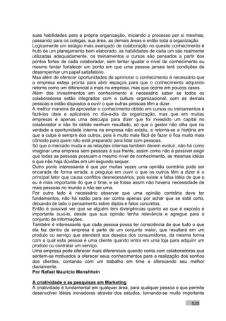 suas habilidades para a própria organização, iniciando o processo por si mesmas,
passando para os colegas, sua área, as demais áreas e então toda a organização.
Logicamente um estágio mais avançado de colaboração no quesito conhecimento é
fruto de um planejamento bem elaborado, as habilidades de cada um são realmente
utilizadas adequadamente, os treinamentos e cursos são pensados a partir dos
pontos fortes de cada colaborador, sem tentar igualar o nível de conhecimento ou
mesmo tentar fortalecer um ponto em que uma pessoa jamais terá condições de
desempenhar um papel satisfatório.
Mas além de oferecer oportunidades de aprimorar o conhecimento é necessário que
a empresa esteja pronta para abrir espaços para que o conhecimento adquirido
retorne como um diferencial a mais na empresa, mas que ocorre em poucos casos.
Além dos investimentos em conhecimento é necessário saber se todos os
colaboradores estão integrados com a cultura organizacional, com as demais
pessoas e estão dispostos a ouvir o que outras pessoas têm a dizer.
A melhor maneira de aproveitar o conhecimento obtido em cursos ou treinamentos é
fazê-los úteis e aplicáveis no dia-a-dia da organização, mas que em muitas
empresas é apenas uma desculpa para dizer que foi investido um capital no
colaborador e não foi obtido nenhum resultado, só que o gestor não olha que na
verdade a oportunidade interna na empresa não existiu, e retorna-se a história em
que a culpa é sempre dos outros, pois é muito mais fácil de fazer e fica muito mais
cômodo para quem não está preparado para lidar com pessoas.
Só que o mercado muda e as relações internas também devem evoluir, não há como
imaginar uma empresa sem pessoas à sua frente, assim como não é possível exigir
que todas as pessoas possuam o mesmo nível de conhecimento, as mesmas idéias
e que não haja dúvidas em um segundo sequer.
Outro ponto interessante é que por muitas vezes uma opinião contrária pode ser
encarada de forma errada, a preguiça em ouvir o que os outros têm a dizer é o
principal fator que causa conflitos desnecessários, pois existe a falsa idéia de que o
eu é mais importante do que o time, e se fosse assim não haveria necessidade de
mais pessoas no mundo a não ser uma.
Por outro lado é necessário observar que uma opinião contrária deve ter
fundamentos, não há razão para ser contra apenas por achar que se está certo,
deixando de lado o pensamento sobre dados e fatos concretos.
Então é possível ver que se alguém tem divergências quanto ao que é exposto é
importante ouvi-lo, desde que sua opinião tenha relevância e agregue para o
conjunto de informações.
Também é interessante que cada pessoa possa ter consciência de que tudo o que
ela faz dentro da empresa é parte de um conjunto maior, que resultará em um
produto ou serviço que atenderá aos desejos dos consumidores, da mesma forma
com a qual esta pessoa é uma cliente quando entra em uma loja para adquirir um
produto ou contratar um serviço.
Uma empresa pode oferecer mais diferenciais quando conta com colaboradores que
sentem-se motivados a oferecer seus conhecimentos para a realização dos sonhos
dos clientes, contando com um trabalho em time e oferecendo seu melhor
diariamente.
Por Rafael Mauricio Menshhein

A criatividade e as pesquisas em Marketing
A criatividade é fundamental em qualquer área, para qualquer pessoa e que permite
desenvolver idéias inovadoras através dos estudos, tornando-se muito importante

                                                                               535
 