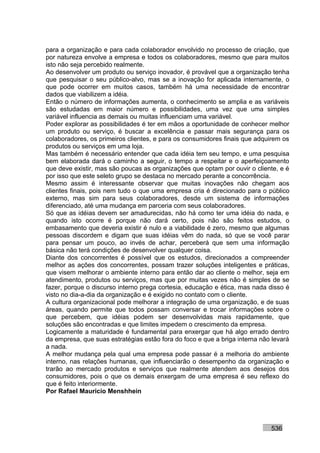 para a organização e para cada colaborador envolvido no processo de criação, que
por natureza envolve a empresa e todos os colaboradores, mesmo que para muitos
isto não seja percebido realmente.
Ao desenvolver um produto ou serviço inovador, é provável que a organização tenha
que pesquisar o seu público-alvo, mas se a inovação for aplicada internamente, o
que pode ocorrer em muitos casos, também há uma necessidade de encontrar
dados que viabilizem a idéia.
Então o número de informações aumenta, o conhecimento se amplia e as variáveis
são estudadas em maior número e possibilidades, uma vez que uma simples
variável influencia as demais ou muitas influenciam uma variável.
Poder explorar as possibilidades é ter em mãos a oportunidade de conhecer melhor
um produto ou serviço, é buscar a excelência e passar mais segurança para os
colaboradores, os primeiros clientes, e para os consumidores finais que adquirem os
produtos ou serviços em uma loja.
Mas também é necessário entender que cada idéia tem seu tempo, e uma pesquisa
bem elaborada dará o caminho a seguir, o tempo a respeitar e o aperfeiçoamento
que deve existir, mas são poucas as organizações que optam por ouvir o cliente, e é
por isso que este seleto grupo se destaca no mercado perante a concorrência.
Mesmo assim é interessante observar que muitas inovações não chegam aos
clientes finais, pois nem tudo o que uma empresa cria é direcionado para o público
externo, mas sim para seus colaboradores, desde um sistema de informações
diferenciado, até uma mudança em parceria com seus colaboradores.
Só que as idéias devem ser amadurecidas, não há como ter uma idéia do nada, e
quando isto ocorre é porque não dará certo, pois não são feitos estudos, o
embasamento que deveria existir é nulo e a viabilidade é zero, mesmo que algumas
pessoas discordem e digam que suas idéias vêm do nada, só que se você parar
para pensar um pouco, ao invés de achar, perceberá que sem uma informação
básica não terá condições de desenvolver qualquer coisa.
Diante dos concorrentes é possível que os estudos, direcionados a compreender
melhor as ações dos concorrentes, possam trazer soluções inteligentes e práticas,
que visem melhorar o ambiente interno para então dar ao cliente o melhor, seja em
atendimento, produtos ou serviços, mas que por muitas vezes não é simples de se
fazer, porque o discurso interno prega cortesia, educação e ética, mas nada disso é
visto no dia-a-dia da organização e é exigido no contato com o cliente.
A cultura organizacional pode melhorar a integração de uma organização, e de suas
áreas, quando permite que todos possam conversar e trocar informações sobre o
que percebem, que idéias podem ser desenvolvidas mais rapidamente, que
soluções são encontradas e que limites impedem o crescimento da empresa.
Logicamente a maturidade é fundamental para enxergar que há algo errado dentro
da empresa, que suas estratégias estão fora do foco e que a briga interna não levará
a nada.
A melhor mudança pela qual uma empresa pode passar é a melhoria do ambiente
interno, nas relações humanas, que influenciarão o desempenho da organização e
trarão ao mercado produtos e serviços que realmente atendem aos desejos dos
consumidores, pois o que os demais enxergam de uma empresa é seu reflexo do
que é feito interiormente.
Por Rafael Mauricio Menshhein




                                                                             536
 