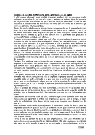 Mercados e estudos de Marketing para o planejamento de ações
É interessante observar como muitas empresas acabam por se preocupar muito
mais com a sua atuação no mercado externo, deixam de lado as lojas de seu país
de origem e não aperfeiçoam os produtos ou serviços oferecidos, como se não
houvesse a possibilidade de mudanças no outro país ou como se a empresa já
estivesse com seu futuro garantido.
Diante da oportunidade que se apresenta no mercado externo, é possível entender
os motivos que levam aos empresários optar por lançar seus produtos ou serviços
em novos mercados, mas esquecer de que os seus principais clientes estão na
mesma cidade, estado ou país é tão comum que a qualidade dos produtos e
serviços ofertados se reduz com o tempo.
Então as empresas podem passar por restrições em mercados estrangeiros, como
mudança de leis, escassez de matéria-prima, alterações nas políticas dos governos
e muitas outras variáveis, e o que se percebe é que a empresa tenta retornar ao
país de origem como se nada tivesse ocorrido, achando que os clientes estarão
aguardando de braços abertos, como se não houvesse concorrentes.
Mas a concorrência aproveita a oportunidade que se apresenta e atende aos
desejos dos clientes insatisfeitos, oferta produtos e serviços similares, se preocupa
com quem pode determinar se a empresa realmente terá ou não um futuro, faz do
seu presente o dia mais importante de todos e com isso pode abrir suas portas no
dia seguinte.
Também fica evidente que a ilusão de que somente as exportações salvarão a
empresa é vista como uma saída única, a oportunidade de ouro das organizações
que acham que seus produtos são os melhores, mas que não pensam no
planejamento necessário, no conhecimento envolvido para se colocar um produto
em outro mercado e que terá que se esforçar novamente para fixar a marca no novo
mercado.
Outro ponto interessante é que as preocupações só aparecem depois das ações
tomadas, não há um planejamento para a empresa no próprio local de sua matriz e a
salvação está em outro mercado, e é por isso que a empresa desaparecerá em
breve, sem um conhecimento básico sobre a própria organização, sobre o mercado
e suas diferenças, e que o planejar é algo que jamais fará parte do vocabulário de
algumas pessoas.
Então os prazos de entrega não são cumpridos, a qualidade dos produtos não é
atrativa para os consumidores do novo mercado e não há uma segunda opção de
atuação, pois a ilusão de que tudo dará certo da primeira vez é a única coisa que
existe.
Desta forma as variáveis ficam de lado, a empresa já sabe e conhece tudo, não há
mais nada para aprender, e então esta organização passa, com o tempo, a fazer
parte de estatísticas nada boas, como mais uma empresa que desaparece do
mercado.
Ainda existem locais onde o planejamento é visto como perda de tempo, pois as
empresas que acham que isto é possível também acham que não erram e que todas
as pessoas do planeta devem adquirir seus produtos ou serviços, esquecem que o
tempo pode ser bem aproveitado ou não, pois nenhuma pessoa é dona do tempo, e
seu aproveitamento é o que mais importa, não pulando etapas ou achando que sabe
tudo o que é preciso.
Talvez a falta do pensar, no dia-a-dia das organizações, com visão limitada seja o
que as leve ao desaparecimento, as oportunidades não são estudadas, a empresa
não sabe se pode atender à demanda do mercado, o desconhecimento sobre a

                                                                              537
 