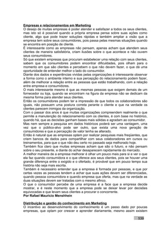 Empresas e relacionamentos em Marketing
O desejo de muitas empresas é poder atender e satisfazer a todos os seus clientes,
mas isto só é possível quando a própria empresa pensa sobre suas ações como
cliente, algo que pode trazer soluções rápidas e também ampliar a visão que a
empresa tem sobre seus consumidores, pois passa pelas mesmas situações quando
se encontra em posição de cliente.
É interessante como as empresas não pensam, apenas acham que atendem seus
clientes de maneira satisfatória, criam ilusões sobre o que acontece e não ouvem
seus consumidores.
Só que existem empresas que procuram estabelecer uma relação com seus clientes,
sabem que os consumidores podem encontrar dificuldades, pois olham para o
momento em que são clientes e percebem o que não devem fazer, o que dá uma
oportunidade de entender melhor o lado do consumidor.
Diante dos dados e experiências vividas pelas organizações é interessante observar
a forma como o ambiente interno e sua percepção do relacionamento podem fazer,
além de melhorar a relação entre as pessoas que estão trabalhando, com a relação
entre empresa e consumidores.
O mais interessante mesmo é que as mesmas pessoas que exigem demais de um
fornecedor ou loja, quando se encontram na figura da empresa não se dedicam da
mesma forma para atender seus clientes.
Então os consumidores podem ter a impressão de que todos os colaboradores são
iguais, não possuem uma postura correta perante o cliente e que na verdade os
clientes parecem inimigos da organização.
Com o passar dos anos é que muitas organizações compreendem realmente o que
permite a manutenção do relacionamento com os clientes, é com base no histórico,
quando há, que as decisões ganham bases mais sólidas e agradam ao consumidor.
Mas nem sempre a pesquisa em dados históricos poderá ser uma vantagem, uma
vez que o público-alvo pode ser outro, que exista uma nova geração de
consumidores e que a percepção de valor tenha se alterado.
Então é natural que as empresas optem por realizar pesquisas mais freqüentes, que
criem bancos de dados para compartilhar com seus colaboradores em cursos ou
treinamentos, para que o que não deu certo no passado seja melhorado hoje.
Também fica claro que muitas empresas acham que são o futuro, e não pensam
sobre o seu presente, e diante do achar desaparecem rapidamente do mercado.
A melhor maneira de a empresa melhorar é olhar um pouco mais para si e ver o que
ela faz quando consumidora e o que oferece aos seus clientes, pois se houver uma
grande diferença entre o exigido e o ofertado, é provável que em pouco tempo sua
história não seja mais escrita.
Também é necessário entender que a empresa é formada por pessoas, e que por
certas vezes as pessoas tendem a achar que suas ações devem ser diferenciadas,
quando pessoa consumidora e quando empresa que oferta, mas que na verdade as
duas situações devem ser tratadas com o mesmo afinco.
O que o consumidor percebe de uma empresa é a face que a empresa decide
mostrar, e é neste momento que a empresa pode se deixar levar por decisões
equivocadas e que levam seus clientes a procurar o concorrente.
Por Rafael Mauricio Menshhein

Distribuição e gestão do conhecimento em Marketing
O incentivo ao desenvolvimento do conhecimento é um passo dado por poucas
empresas, que optam por crescer e aprender diariamente, mesmo assim existem

                                                                           539
 