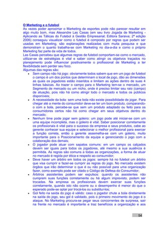 O Marketing e o futebol
As vezes poder aproximar o Marketing de esportes pode não parecer resultar em
algo muito bom, mas Alexandre Las Casas (em seu livro Jogada de Marketing -
Aplicando as Táticas do Futebol à Gestão Empresarial; Editora Saraiva; 2ª edição
2006) conseguiu visualizar como o futebol é composto por regras que podem ser
usadas em Marketing, são explanações realizadas com muita pesquisa e que
demonstram o quanto trabalha-se com Marketing no dia-a-dia e como o próprio
Marketing faz parte da vida de todos.
Las Casas percebeu que algumas regras de futebol comportam-se como o mercado,
utilizar-se de estratégias é vital e saber como atingir os objetivos traçados no
planejamento pode influenciar positivamente o profissional de Marketing a ter
flexibilidade sem perder seu foco.
Algumas das regras são:
     • Sem campo não há jogo: obviamente todos sabem que em um jogo de futebol
         o campo é um dos pontos que determinam o local de jogo, dão as dimensões
         as quais os jogadores estão inseridos e limitam as ações dentro de suas 4
         linhas básicas. Ao trazer o campo para o Marketing tem-se o mercado, um
         Segmento de mercado ou um nicho, onde é preciso limitar seu raio (campo)
         de atuação, pois não há como atingir todo o mercado e todos os públicos
         disponíveis;
     • A necessidade da bola: sem uma bola não existe possibilidade de jogar. Para
         chegar até a mente do consumidor deve-se ter um bom produto, comparando-
         o com a bola, percebe-se que sem um produto adaptado ou feito para os
         consumidores certos não há como chegar em seus objetivos dentro do
         mercado;
     • Nenhum time pode jogar sem goleiro: um jogo pode até iniciar-se com um
         uma equipe incompleta, mas o goleiro é vital. Saber posicionar corretamente
         os profissionais é vital para o sucesso da empresa e seus produtos, cabe ao
         gerente conhecer sua equipe e selecionar o melhor profissional para exercer
         a função correta, então o gerente assemelha-se com um goleiro, muito
         importante para o Posicionamento da equipe e gerenciando o jogo com a
         colaboração dos demais;
     • O jogador pode atuar com sapatos comuns: em um campo os calçados
         devem ser iguais para todos os jogadores, até mesmo a sua ausência é
         permitida. As regras são comuns a todas as organizações, a forma de atuar
         no mercado é regida por ética e respeito ao consumidor;
     • Deve haver um árbitro em todos os jogos: sempre há no futebol um árbitro
         que visa cumprir e fazer-se cumprir as regras do jogo. No mercado existem
         órgãos que irão determinar o que é ou não possível para uma organização
         fazer, como exemplo pode ser citado o Código de Defesa do Consumidor;
     • Árbitros assistentes podem ser expulsos: quando os assistentes não
         cumprem suas funções corretamente ou há algum imprevisto, podem ser
         trocadas. Na empresa os profissionais devem exercer suas funções
         corretamente, quando isto não ocorre ou o desempenho é menor do que o
         esperado pode-se optar por trocá-los ou substituí-los;
     • Gol feito na saída do jogo é válido: caso o jogador chute a bola diretamente
         na saída do jogo, seu gol é validado, pois o primeiro movimento do jogo é o
         ataque. No Marketing procura-se pegar seus concorrentes de surpresa, sair
         na frente no mercado é importante e traz benefícios a organização e aos


                                                                              54
 